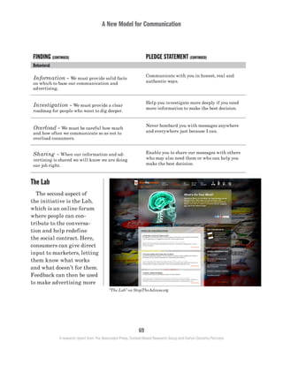 A New Model for Communication
69
A research report from The Associated Press, Context-Based Research Group and Carton Donofrio Partners
FINDING (CONTINUED) PLEDGE STATEMENT (CONTINUED)
Behavioral:
Information – We must provide solid facts
on which to base our communication and
advertising.
Communicate with you in honest, real and
authentic ways.
Investigation – We must provide a clear
roadmap for people who want to dig deeper.
Help you investigate more deeply if you need
more information to make the best decision.
Overload – We must be careful how much
and how often we communicate so as not to
overload consumers.
Never bombard you with messages anywhere
and everywhere just because I can.
Sharing – When our information and ad-
vertising is shared we will know we are doing
our job right.
Enable you to share our messages with others
who may also need them or who can help you
make the best decision.
The Lab
	 The second aspect of
the initiative is the Lab,
which is an online forum
where people can con-
tribute to the conversa-
tion and help redefine
the social contract. Here,
consumers can give direct
input to marketers, letting
them know what works
and what doesn’t for them.
Feedback can then be used
to make advertising more
“The Lab” on StopTheAdness.org
 