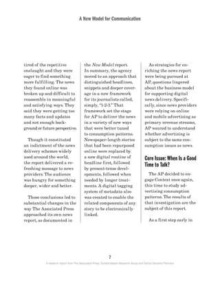 A New Model for Communication
7
A research report from The Associated Press, Context-Based Research Group and Carton Donofrio Partners
	 As strategies for en-
riching the news report
were being pursued at
AP, questions lingered
about the business model
for supporting digital
news delivery. Specifi-
cally, since news providers
were relying on online
and mobile advertising as
primary revenue streams,
AP wanted to understand
whether advertising is
subject to the same con-
sumption issues as news.
Core Issue: When Is a Good
Time to Talk?
	 The AP decided to en-
gage Context once again,
this time to study ad-
vertising consumption
patterns. The results of
that investigation are the
subject of this report.
	 As a first step early in
the New Model report.
In summary, the agency
moved to an approach that
distinguished headlines,
snippets and deeper cover-
age in a new framework
for its journalists called,
simply, “1-2-3.” That
framework set the stage
for AP to deliver the news
in a variety of new ways
that were better tuned
to consumption patterns.
Newspaper-length stories
that had been repurposed
online were replaced by
a new digital routine of
headline first, followed
by present-tense devel-
opments, followed when
needed by longer treat-
ments. A digital tagging
system of metadata also
was created to enable the
related components of any
story to be electronically
linked.
tired of the repetitive
onslaught and they were
eager to find something
more fulfilling. The news
they found online was
broken up and difficult to
reassemble in meaningful
and satisfying ways. They
said they were getting too
many facts and updates
and not enough back-
ground or future perspective.
	 Though it constituted
an indictment of the news
delivery schemes widely
used around the world,
the report delivered a re-
freshing message to news
providers: The audience
was hungry for something
deeper, wider and better.
	 Those conclusions led to
substantial changes in the
way The Associated Press
approached its own news
report, as documented in
 