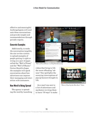 A New Model for Communication
70
A research report from The Associated Press, Context-Based Research Group and Carton Donofrio Partners
videos that bring to life
the worst offending “ad-
ness.” One spotlights the
annoying interruptions of
pop-up banners brought to
life.
	 An e-mail was sent to
a list of advertisers and
marketers inviting them
to learn “10 ways” to make
effective and meaningful.
Anthropologists will eval-
uate these conversations
and provide insight and
recommendations through
periodic reports.
Concrete Examples
	 Additionally, to make
the conversation tangible,
the site invites visitors
to upload examples of
people getting it right or
wrong on a pair of pages
called the “Wall of Fame”
and the “Wall of Shame.”
Carton Donofrio hopes
the examples will spark
conversation about how
advertisers can improve
their messaging and inter-
action with consumers.
How Word Is Being Spread
	 The agency is spread-
ing the word by launching
“Wall of Fame/Shame” on StopTheAdness.org
“What if Pop-Up Ads Were Real” Video
 