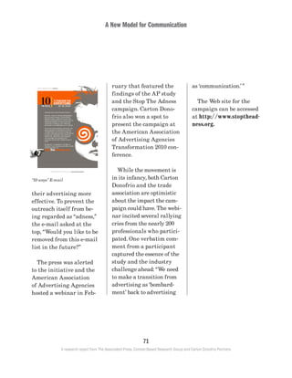A New Model for Communication
71
A research report from The Associated Press, Context-Based Research Group and Carton Donofrio Partners
as ‘communication.’”
	 The Web site for the
campaign can be accessed
at http://www.stopthead-
ness.org.
ruary that featured the
findings of the AP study
and the Stop The Adness
campaign. Carton Dono-
frio also won a spot to
present the campaign at
the American Association
of Advertising Agencies
Transformation 2010 con-
ference.
	 While the movement is
in its infancy, both Carton
Donofrio and the trade
association are optimistic
about the impact the cam-
paign could have. The webi-
nar incited several rallying
cries from the nearly 200
professionals who partici-
pated. One verbatim com-
ment from a participant
captured the essence of the
study and the industry
challenge ahead: “We need
to make a transition from
advertising as ‘bombard-
ment’ back to advertising
their advertising more
effective. To prevent the
outreach itself from be-
ing regarded as “adness,”
the e-mail asked at the
top, “Would you like to be
removed from this e-mail
list in the future?”
	 The press was alerted
to the initiative and the
American Association
of Advertising Agencies
hosted a webinar in Feb-
“10 ways” E-mail
 