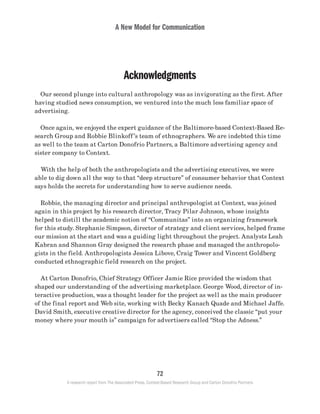 A New Model for Communication
72
A research report from The Associated Press, Context-Based Research Group and Carton Donofrio Partners
Acknowledgments
	 Our second plunge into cultural anthropology was as invigorating as the first. After
having studied news consumption, we ventured into the much less familiar space of
advertising.
	 Once again, we enjoyed the expert guidance of the Baltimore-based Context-Based Re-
search Group and Robbie Blinkoff’s team of ethnographers. We are indebted this time
as well to the team at Carton Donofrio Partners, a Baltimore advertising agency and
sister company to Context.
	 With the help of both the anthropologists and the advertising executives, we were
able to dig down all the way to that “deep structure” of consumer behavior that Context
says holds the secrets for understanding how to serve audience needs.
	 Robbie, the managing director and principal anthropologist at Context, was joined
again in this project by his research director, Tracy Pilar Johnson, whose insights
helped to distill the academic notion of “Communitas” into an organizing framework
for this study. Stephanie Simpson, director of strategy and client services, helped frame
our mission at the start and was a guiding light throughout the project. Analysts Leah
Kabran and Shannon Gray designed the research phase and managed the anthropolo-
gists in the field. Anthropologists Jessica Libove, Craig Tower and Vincent Goldberg
conducted ethnographic field research on the project.
	 At Carton Donofrio, Chief Strategy Officer Jamie Rice provided the wisdom that
shaped our understanding of the advertising marketplace. George Wood, director of in-
teractive production, was a thought leader for the project as well as the main producer
of the final report and Web site, working with Becky Kanach Quade and Michael Jaffe.
David Smith, executive creative director for the agency, conceived the classic “put your
money where your mouth is” campaign for advertisers called “Stop the Adness.”
 