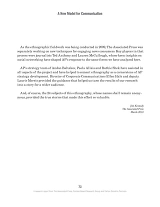 A New Model for Communication
73
A research report from The Associated Press, Context-Based Research Group and Carton Donofrio Partners
	 As the ethnographic fieldwork was being conducted in 2009, The Associated Press was
separately working on new techniques for engaging news consumers. Key players in that
process were journalists Ted Anthony and Lauren McCullough, whose keen insights on
social networking have shaped AP’s response to the same forces we have analyzed here.
	 AP’s strategy team of Andon Baltakov, Paola Allais and Ruthie Shek have assisted in
all aspects of the project and have helped to cement ethnography as a cornerstone of AP
strategy development. Director of Corporate Communications Ellen Hale and deputy
Laurie Morris provided the guidance that helped us turn the results of our research
into a story for a wider audience.
	 And, of course, the 24 subjects of this ethnography, whose names shall remain anony-
mous, provided the true stories that made this effort so valuable.
Jim Kennedy
The Associated Press
March 2010
 