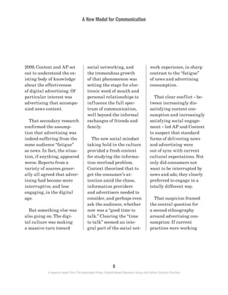 A New Model for Communication
8
A research report from The Associated Press, Context-Based Research Group and Carton Donofrio Partners
work experience, in sharp
contrast to the “fatigue”
of news and advertising
consumption.
	 That clear conflict – be-
tween increasingly dis-
satisfying content con-
sumption and increasingly
satisfying social engage-
ment – led AP and Context
to suspect that standard
forms of delivering news
and advertising were
out of sync with current
cultural expectations. Not
only did consumers not
want to be interrupted by
news and ads; they clearly
preferred to engage in a
totally different way.
	 That suspicion framed
the central question for
a second ethnography
around advertising con-
sumption: If current
practices were working
social networking, and
the tremendous growth
of that phenomenon was
setting the stage for elec-
tronic word of mouth and
personal relationships to
influence the full spec-
trum of communication,
well beyond the informal
exchanges of friends and
family.
	 The new social mindset
taking hold in the culture
provided a fresh context
for studying the informa-
tion overload problem.
Context theorized that to
get the consumer’s at-
tention amid the chaos,
information providers
and advertisers needed to
consider, and perhaps even
ask the audience, whether
now was a “good time to
talk.” Clearing the “time
to talk” seemed an inte-
gral part of the social net-
2009, Context and AP set
out to understand the ex-
isting body of knowledge
about the effectiveness
of digital advertising. Of
particular interest was
advertising that accompa-
nied news content.
	 That secondary research
confirmed the assump-
tion that advertising was
indeed suffering from the
same audience “fatigue”
as news. In fact, the situa-
tion, if anything, appeared
worse. Reports from a
variety of sources gener-
ally all agreed that adver-
tising had become more
interruptive, and less
engaging, in the digital
age.
	 But something else was
also going on. The digi-
tal culture was making
a massive turn toward
 