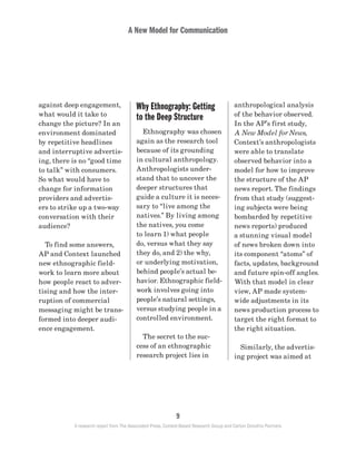 A New Model for Communication
9
A research report from The Associated Press, Context-Based Research Group and Carton Donofrio Partners
anthropological analysis
of the behavior observed.
In the AP’s first study,
A New Model for News,
Context’s anthropologists
were able to translate
observed behavior into a
model for how to improve
the structure of the AP
news report. The findings
from that study (suggest-
ing subjects were being
bombarded by repetitive
news reports) produced
a stunning visual model
of news broken down into
its component “atoms” of
facts, updates, background
and future spin-off angles.
With that model in clear
view, AP made system-
wide adjustments in its
news production process to
target the right format to
the right situation.
	 Similarly, the advertis-
ing project was aimed at
Why Ethnography: Getting
to the Deep Structure
	 Ethnography was chosen
again as the research tool
because of its grounding
in cultural anthropology.
Anthropologists under-
stand that to uncover the
deeper structures that
guide a culture it is neces-
sary to “live among the
natives.” By living among
the natives, you come
to learn 1) what people
do, versus what they say
they do, and 2) the why,
or underlying motivation,
behind people’s actual be-
havior. Ethnographic field-
work involves going into
people’s natural settings,
versus studying people in a
controlled environment.
	 The secret to the suc-
cess of an ethnographic
research project lies in
against deep engagement,
what would it take to
change the picture? In an
environment dominated
by repetitive headlines
and interruptive advertis-
ing, there is no “good time
to talk” with consumers.
So what would have to
change for information
providers and advertis-
ers to strike up a two-way
conversation with their
audience?
	 To find some answers,
AP and Context launched
new ethnographic field-
work to learn more about
how people react to adver-
tising and how the inter-
ruption of commercial
messaging might be trans-
formed into deeper audi-
ence engagement.
 
