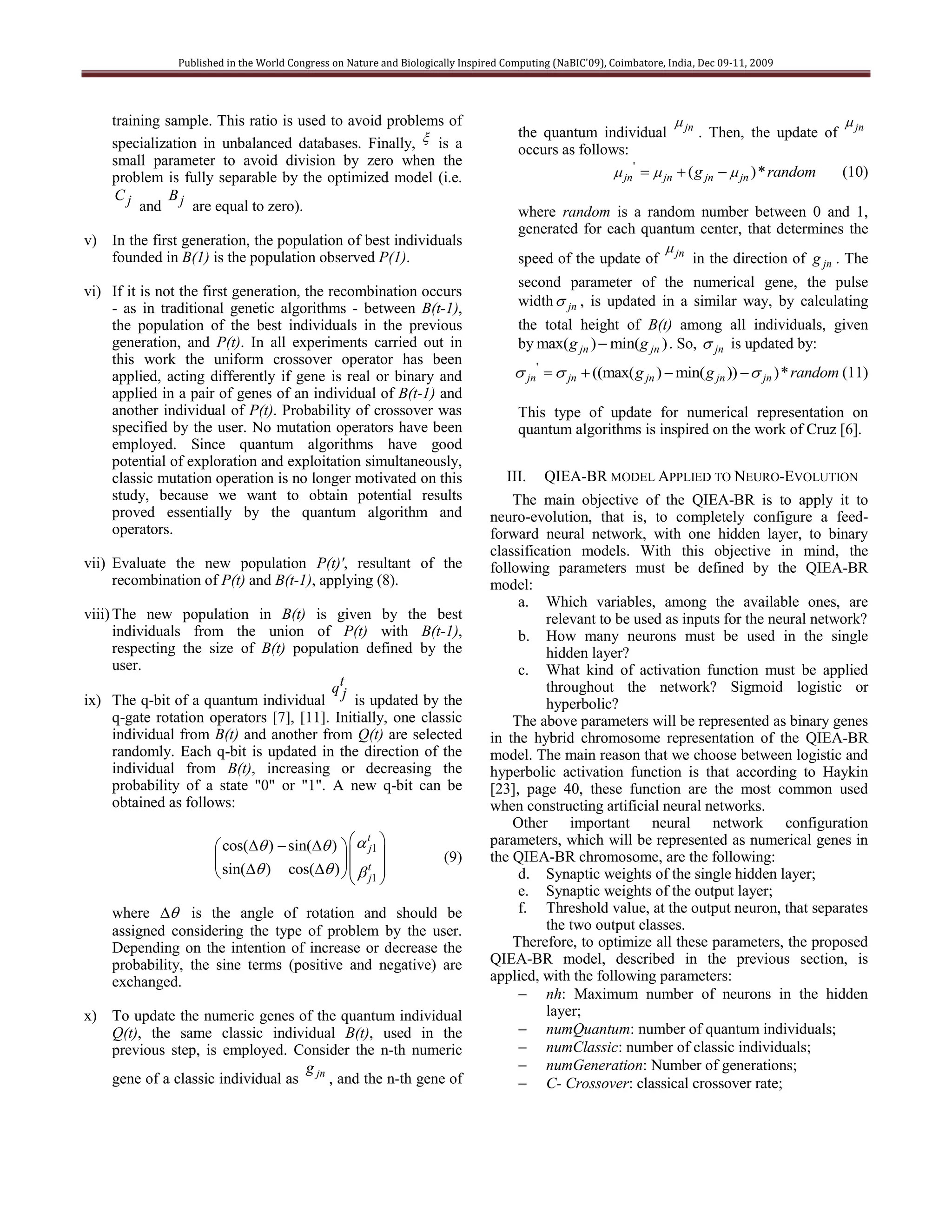 Published in the World Congress on Nature and Biologically Inspired Computing (NaBIC'09), Coimbatore, India, Dec 09-11, 2009




    training sample. This ratio is used to avoid problems of                                                                                
                                                                                      the quantum individual jn . Then, the update of jn
    specialization in unbalanced databases. Finally,  is a                           occurs as follows:
    small parameter to avoid division by zero when the
    problem is fully separable by the optimized model (i.e.                                            jn'   jn  ( g jn   jn )* random (10)
     Cj       B
         and j are equal to zero).                                                    where random is a random number between 0 and 1,
                                                                                      generated for each quantum center, that determines the
v) In the first generation, the population of best individuals                                              
   founded in B(1) is the population observed P(1).                                   speed of the update of jn in the direction of g jn . The
                                                                                      second parameter of the numerical gene, the pulse
vi) If it is not the first generation, the recombination occurs
    - as in traditional genetic algorithms - between B(t-1),                          width  jn , is updated in a similar way, by calculating
    the population of the best individuals in the previous                            the total height of B(t) among all individuals, given
    generation, and P(t). In all experiments carried out in                           by max( g jn )  min(g jn ) . So,  jn is updated by:
    this work the uniform crossover operator has been
    applied, acting differently if gene is real or binary and                         jn'   jn  ((max( g jn )  min( g jn ))   jn )* random (11)
    applied in a pair of genes of an individual of B(t-1) and
    another individual of P(t). Probability of crossover was                          This type of update for numerical representation on
    specified by the user. No mutation operators have been                            quantum algorithms is inspired on the work of Cruz [6].
    employed. Since quantum algorithms have good
    potential of exploration and exploitation simultaneously,
    classic mutation operation is no longer motivated on this                       III.    QIEA-BR MODEL APPLIED TO NEURO-EVOLUTION
    study, because we want to obtain potential results                              The main objective of the QIEA-BR is to apply it to
    proved essentially by the quantum algorithm and                             neuro-evolution, that is, to completely configure a feed-
    operators.                                                                  forward neural network, with one hidden layer, to binary
                                                                                classification models. With this objective in mind, the
vii) Evaluate the new population P(t)', resultant of the                        following parameters must be defined by the QIEA-BR
     recombination of P(t) and B(t-1), applying (8).                            model:
                                                                                     a. Which variables, among the available ones, are
viii) The new population in B(t) is given by the best                                     relevant to be used as inputs for the neural network?
      individuals from the union of P(t) with B(t-1),                                b. How many neurons must be used in the single
      respecting the size of B(t) population defined by the                               hidden layer?
      user.                                                                          c. What kind of activation function must be applied
                                          qt                                              throughout the network? Sigmoid logistic or
ix) The q-bit of a quantum individual j is updated by the                                 hyperbolic?
      q-gate rotation operators [7], [11]. Initially, one classic                   The above parameters will be represented as binary genes
      individual from B(t) and another from Q(t) are selected                   in the hybrid chromosome representation of the QIEA-BR
      randomly. Each q-bit is updated in the direction of the                   model. The main reason that we choose between logistic and
      individual from B(t), increasing or decreasing the                        hyperbolic activation function is that according to Haykin
      probability of a state "0" or "1". A new q-bit can be                     [23], page 40, these function are the most common used
      obtained as follows:                                                      when constructing artificial neural networks.
                                                                                    Other important neural network configuration
                        cos( )  sin( )    j1 
                                                   t                            parameters, which will be represented as numerical genes in
                                                                   (9)      the QIEA-BR chromosome, are the following:
                        sin( ) cos( )    tj1 
                                                                                   d. Synaptic weights of the single hidden layer;
                                                                                     e. Synaptic weights of the output layer;
    where  is the angle of rotation and should be                                  f. Threshold value, at the output neuron, that separates
    assigned considering the type of problem by the user.                                 the two output classes.
    Depending on the intention of increase or decrease the                          Therefore, to optimize all these parameters, the proposed
    probability, the sine terms (positive and negative) are                     QIEA-BR model, described in the previous section, is
    exchanged.                                                                  applied, with the following parameters:
                                                                                      nh: Maximum number of neurons in the hidden
x) To update the numeric genes of the quantum individual                                  layer;
   Q(t), the same classic individual B(t), used in the                                numQuantum: number of quantum individuals;
   previous step, is employed. Consider the n-th numeric                              numClassic: number of classic individuals;
                                  g                                                   numGeneration: Number of generations;
   gene of a classic individual as jn , and the n-th gene of                          C- Crossover: classical crossover rate;
 