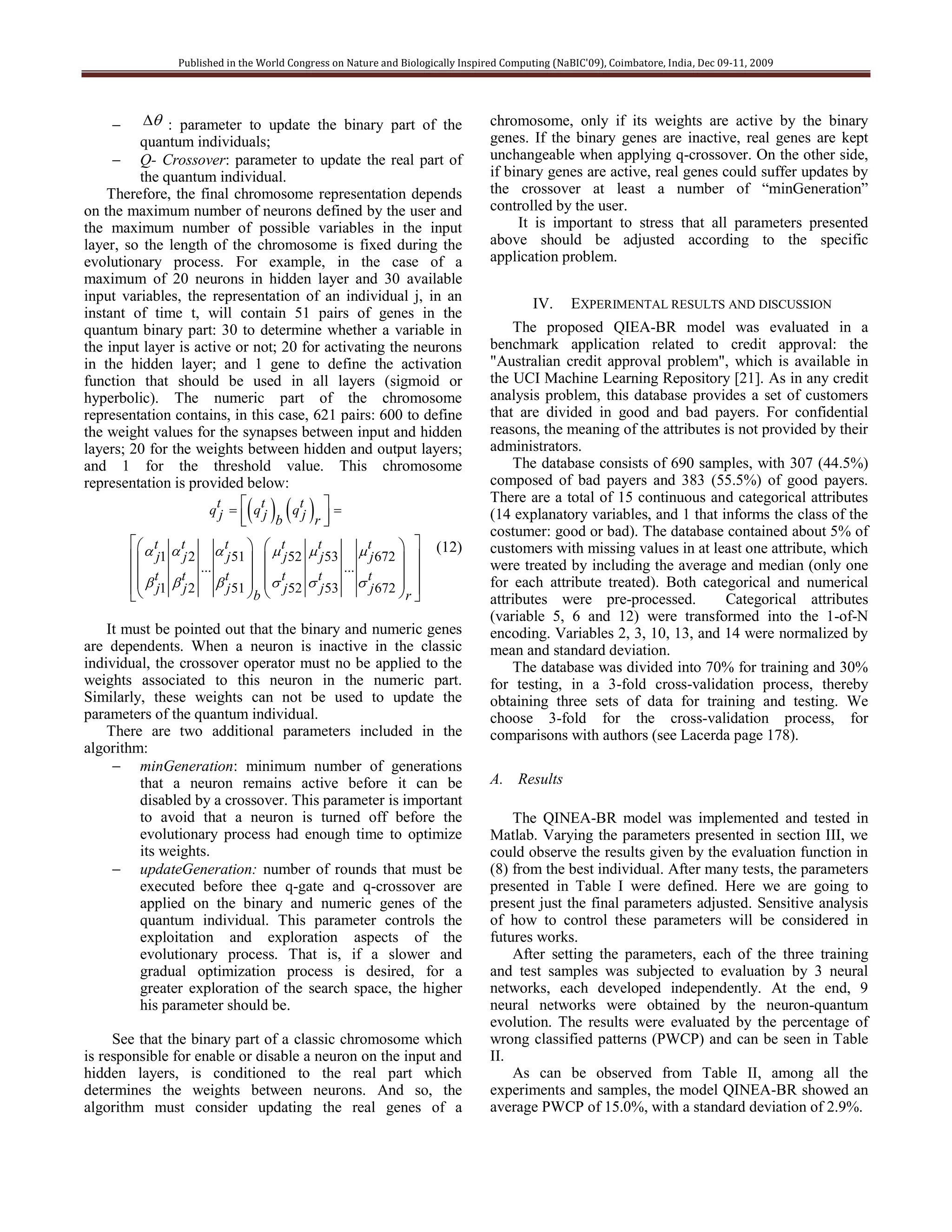 Published in the World Congress on Nature and Biologically Inspired Computing (NaBIC'09), Coimbatore, India, Dec 09-11, 2009




          : parameter to update the binary part of the                        chromosome, only if its weights are active by the binary
         quantum individuals;                                                    genes. If the binary genes are inactive, real genes are kept
      Q- Crossover: parameter to update the real part of                        unchangeable when applying q-crossover. On the other side,
         the quantum individual.                                                 if binary genes are active, real genes could suffer updates by
    Therefore, the final chromosome representation depends                       the crossover at least a number of “minGeneration”
on the maximum number of neurons defined by the user and                         controlled by the user.
the maximum number of possible variables in the input                                 It is important to stress that all parameters presented
layer, so the length of the chromosome is fixed during the                       above should be adjusted according to the specific
evolutionary process. For example, in the case of a                              application problem.
maximum of 20 neurons in hidden layer and 30 available
input variables, the representation of an individual j, in an                             IV.     EXPERIMENTAL RESULTS AND DISCUSSION
instant of time t, will contain 51 pairs of genes in the
quantum binary part: 30 to determine whether a variable in                           The proposed QIEA-BR model was evaluated in a
the input layer is active or not; 20 for activating the neurons                  benchmark application related to credit approval: the
in the hidden layer; and 1 gene to define the activation                         "Australian credit approval problem", which is available in
function that should be used in all layers (sigmoid or                           the UCI Machine Learning Repository [21]. As in any credit
hyperbolic). The numeric part of the chromosome                                  analysis problem, this database provides a set of customers
representation contains, in this case, 621 pairs: 600 to define                  that are divided in good and bad payers. For confidential
the weight values for the synapses between input and hidden                      reasons, the meaning of the attributes is not provided by their
layers; 20 for the weights between hidden and output layers;                     administrators.
and 1 for the threshold value. This chromosome                                       The database consists of 690 samples, with 307 (44.5%)
representation is provided below:                                                composed of bad payers and 383 (55.5%) of good payers.

                                 
                                                                                 There are a total of 15 continuous and categorical attributes
                     qtj   qtj   qt  
                           
                                b j r                                         (14 explanatory variables, and 1 that informs the class of the
                                                                                 costumer: good or bad). The database contained about 5% of
          t  t        tj 51    tj 52  tj 53  tj 672       (12)       customers with missing values in at least one attribute, which
         j1 j 2                                                            were treated by including the average and median (only one
         t t       ...                            ...
                           t   t            t        t      
          j1  j 2  j 51 b  j 52  j 53  j 672 r 
                                                           
                                                                                 for each attribute treated). Both categorical and numerical
                                                                                 attributes were pre-processed.         Categorical attributes
                                                                                 (variable 5, 6 and 12) were transformed into the 1-of-N
    It must be pointed out that the binary and numeric genes                     encoding. Variables 2, 3, 10, 13, and 14 were normalized by
are dependents. When a neuron is inactive in the classic                         mean and standard deviation.
individual, the crossover operator must no be applied to the                         The database was divided into 70% for training and 30%
weights associated to this neuron in the numeric part.                           for testing, in a 3-fold cross-validation process, thereby
Similarly, these weights can not be used to update the                           obtaining three sets of data for training and testing. We
parameters of the quantum individual.                                            choose 3-fold for the cross-validation process, for
    There are two additional parameters included in the                          comparisons with authors (see Lacerda page 178).
algorithm:
      minGeneration: minimum number of generations
         that a neuron remains active before it can be                           A. Results
         disabled by a crossover. This parameter is important
         to avoid that a neuron is turned off before the                             The QINEA-BR model was implemented and tested in
         evolutionary process had enough time to optimize                        Matlab. Varying the parameters presented in section III, we
         its weights.                                                            could observe the results given by the evaluation function in
      updateGeneration: number of rounds that must be                           (8) from the best individual. After many tests, the parameters
         executed before thee q-gate and q-crossover are                         presented in Table I were defined. Here we are going to
         applied on the binary and numeric genes of the                          present just the final parameters adjusted. Sensitive analysis
         quantum individual. This parameter controls the                         of how to control these parameters will be considered in
         exploitation and exploration aspects of the                             futures works.
         evolutionary process. That is, if a slower and                              After setting the parameters, each of the three training
         gradual optimization process is desired, for a                          and test samples was subjected to evaluation by 3 neural
         greater exploration of the search space, the higher                     networks, each developed independently. At the end, 9
         his parameter should be.                                                neural networks were obtained by the neuron-quantum
                                                                                 evolution. The results were evaluated by the percentage of
     See that the binary part of a classic chromosome which                      wrong classified patterns (PWCP) and can be seen in Table
is responsible for enable or disable a neuron on the input and                   II.
hidden layers, is conditioned to the real part which                                 As can be observed from Table II, among all the
determines the weights between neurons. And so, the                              experiments and samples, the model QINEA-BR showed an
algorithm must consider updating the real genes of a                             average PWCP of 15.0%, with a standard deviation of 2.9%.
 