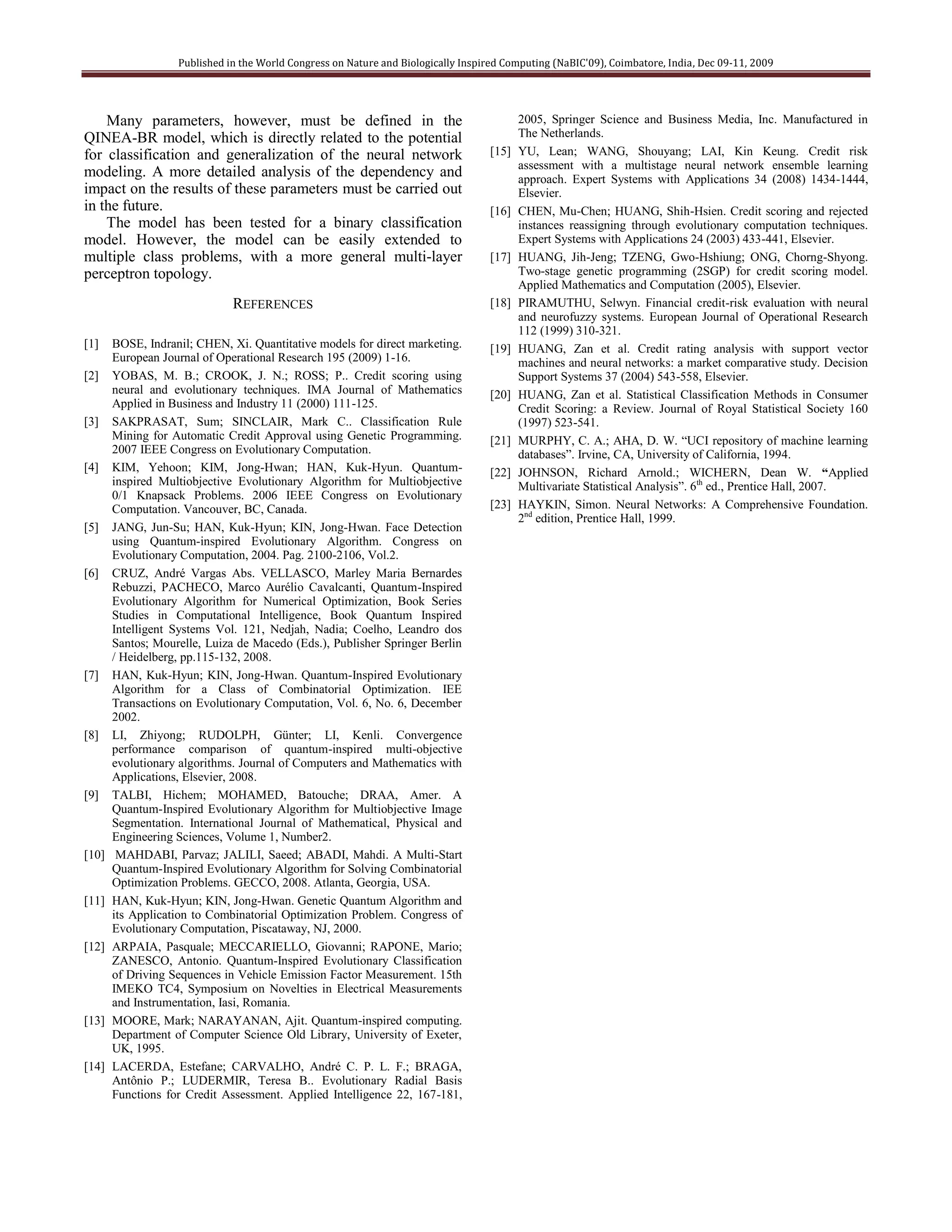 Published in the World Congress on Nature and Biologically Inspired Computing (NaBIC'09), Coimbatore, India, Dec 09-11, 2009




    Many parameters, however, must be defined in the                                      2005, Springer Science and Business Media, Inc. Manufactured in
QINEA-BR model, which is directly related to the potential                                The Netherlands.
for classification and generalization of the neural network                        [15]   YU, Lean; WANG, Shouyang; LAI, Kin Keung. Credit risk
                                                                                          assessment with a multistage neural network ensemble learning
modeling. A more detailed analysis of the dependency and                                  approach. Expert Systems with Applications 34 (2008) 1434-1444,
impact on the results of these parameters must be carried out                             Elsevier.
in the future.                                                                     [16]   CHEN, Mu-Chen; HUANG, Shih-Hsien. Credit scoring and rejected
    The model has been tested for a binary classification                                 instances reassigning through evolutionary computation techniques.
model. However, the model can be easily extended to                                       Expert Systems with Applications 24 (2003) 433-441, Elsevier.
multiple class problems, with a more general multi-layer                           [17]   HUANG, Jih-Jeng; TZENG, Gwo-Hshiung; ONG, Chorng-Shyong.
perceptron topology.                                                                      Two-stage genetic programming (2SGP) for credit scoring model.
                                                                                          Applied Mathematics and Computation (2005), Elsevier.
                              REFERENCES                                           [18]   PIRAMUTHU, Selwyn. Financial credit-risk evaluation with neural
                                                                                          and neurofuzzy systems. European Journal of Operational Research
                                                                                          112 (1999) 310-321.
[1]    BOSE, Indranil; CHEN, Xi. Quantitative models for direct marketing.         [19]   HUANG, Zan et al. Credit rating analysis with support vector
       European Journal of Operational Research 195 (2009) 1-16.                          machines and neural networks: a market comparative study. Decision
[2]    YOBAS, M. B.; CROOK, J. N.; ROSS; P.. Credit scoring using                         Support Systems 37 (2004) 543-558, Elsevier.
       neural and evolutionary techniques. IMA Journal of Mathematics              [20]   HUANG, Zan et al. Statistical Classification Methods in Consumer
       Applied in Business and Industry 11 (2000) 111-125.                                Credit Scoring: a Review. Journal of Royal Statistical Society 160
[3]    SAKPRASAT, Sum; SINCLAIR, Mark C.. Classification Rule                             (1997) 523-541.
       Mining for Automatic Credit Approval using Genetic Programming.             [21]   MURPHY, C. A.; AHA, D. W. “UCI repository of machine learning
       2007 IEEE Congress on Evolutionary Computation.                                    databases”. Irvine, CA, University of California, 1994.
[4]    KIM, Yehoon; KIM, Jong-Hwan; HAN, Kuk-Hyun. Quantum-                        [22]   JOHNSON, Richard Arnold.; WICHERN, Dean W. “Applied
       inspired Multiobjective Evolutionary Algorithm for Multiobjective                  Multivariate Statistical Analysis”. 6th ed., Prentice Hall, 2007.
       0/1 Knapsack Problems. 2006 IEEE Congress on Evolutionary
       Computation. Vancouver, BC, Canada.                                         [23]   HAYKIN, Simon. Neural Networks: A Comprehensive Foundation.
                                                                                          2nd edition, Prentice Hall, 1999.
[5]    JANG, Jun-Su; HAN, Kuk-Hyun; KIN, Jong-Hwan. Face Detection
       using Quantum-inspired Evolutionary Algorithm. Congress on
       Evolutionary Computation, 2004. Pag. 2100-2106, Vol.2.
[6]    CRUZ, André Vargas Abs. VELLASCO, Marley Maria Bernardes
       Rebuzzi, PACHECO, Marco Aurélio Cavalcanti, Quantum-Inspired
       Evolutionary Algorithm for Numerical Optimization, Book Series
       Studies in Computational Intelligence, Book Quantum Inspired
       Intelligent Systems Vol. 121, Nedjah, Nadia; Coelho, Leandro dos
       Santos; Mourelle, Luiza de Macedo (Eds.), Publisher Springer Berlin
       / Heidelberg, pp.115-132, 2008.
[7]    HAN, Kuk-Hyun; KIN, Jong-Hwan. Quantum-Inspired Evolutionary
       Algorithm for a Class of Combinatorial Optimization. IEE
       Transactions on Evolutionary Computation, Vol. 6, No. 6, December
       2002.
[8]    LI, Zhiyong; RUDOLPH, Günter; LI, Kenli. Convergence
       performance comparison of quantum-inspired multi-objective
       evolutionary algorithms. Journal of Computers and Mathematics with
       Applications, Elsevier, 2008.
[9]    TALBI, Hichem; MOHAMED, Batouche; DRAA, Amer. A
       Quantum-Inspired Evolutionary Algorithm for Multiobjective Image
       Segmentation. International Journal of Mathematical, Physical and
       Engineering Sciences, Volume 1, Number2.
[10]    MAHDABI, Parvaz; JALILI, Saeed; ABADI, Mahdi. A Multi-Start
       Quantum-Inspired Evolutionary Algorithm for Solving Combinatorial
       Optimization Problems. GECCO, 2008. Atlanta, Georgia, USA.
[11]   HAN, Kuk-Hyun; KIN, Jong-Hwan. Genetic Quantum Algorithm and
       its Application to Combinatorial Optimization Problem. Congress of
       Evolutionary Computation, Piscataway, NJ, 2000.
[12]   ARPAIA, Pasquale; MECCARIELLO, Giovanni; RAPONE, Mario;
       ZANESCO, Antonio. Quantum-Inspired Evolutionary Classification
       of Driving Sequences in Vehicle Emission Factor Measurement. 15th
       IMEKO TC4, Symposium on Novelties in Electrical Measurements
       and Instrumentation, Iasi, Romania.
[13]   MOORE, Mark; NARAYANAN, Ajit. Quantum-inspired computing.
       Department of Computer Science Old Library, University of Exeter,
       UK, 1995.
[14]   LACERDA, Estefane; CARVALHO, André C. P. L. F.; BRAGA,
       Antônio P.; LUDERMIR, Teresa B.. Evolutionary Radial Basis
       Functions for Credit Assessment. Applied Intelligence 22, 167-181,
 