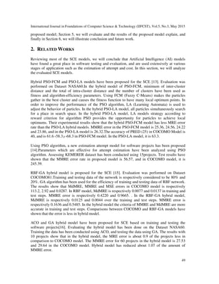 International Journal in Foundations of Computer Science & Technology (IJFCST), Vol.5, No.3, May 2015
49
proposed model; Section 5, we will evaluate and the results of the proposed model explain, and
finally in Section 6, we will illustrate conclusion and future work.
2. RELATED WORKS
Reviewing most of the SCE models, we will conclude that Artificial Intelligence (AI) models
have found a great place in software testing and evaluation, and are used extensively at various
stages of application such as the estimation of attempt and cost. In this section, we will analyze
the evaluated SCE models.
Hybrid PSO-FCM and PSO-LA models have been proposed for the SCE [13]. Evaluation was
performed on Dataset NASA60.In the hybrid model of PSO-FCM, minimum of inter-cluster
distance and the total of intra-cluster distance and the number of clusters have been used as
fitness and algorithm-efficiency parameters. Using FCM (Fuzzy C-Means) makes the particles
gather in the best cluster and causes the fitness function to have many local optimum points. In
order to improve the performance of the PSO algorithm, LA (Learning Automata) is used to
adjust the behavior of particles. In the hybrid PSO-LA model, all particles simultaneously search
for a place in search space. In the hybrid PSO-LA model, LA models strategy according to
reward criterion for algorithm PSO provides the opportunity for particles to achieve local
optimums. Their experimental results show that the hybrid PSO-FCM model has less MRE error
rate than the PSO-LA hybrid models. MMRE error in the PSO-FCM model is 25.36, 24.56, 24.22
and 23.86, and in the PSO-LA model is 26.32.The accuracy of PRED (25) in COCOMO Model is
40, and is 61.6 ،58.3‫و‬ ،68.3 in PSO-FCM model. In the PSO-LA model, it is 63.3.
Using PSO algorithm, a new estimation attempt model for software projects has been proposed
[14].Parameters which are effective for attempt estimation have been analyzed using PSO
algorithm. Assessing KEMERER dataset has been conducted using 15projects. Test results have
shown that the MMRE error rate in proposed model is 56.57, and in COCOMO model, it is
245.39.
RBF-GA hybrid model is proposed for the SCE [15]. Evaluation was performed on Dataset
COCOMO81.Training and testing data of the network is respectively considered to be 80% and
20%. GA algorithm has been used for the efficiency of training and testing data of RBF network.
The results show that MdMRE, MMRE and MSE errors in COCOMO model is respectively
113.2, 2.92 and 0.0287. In RBF model, MdMRE is respectively 0.0077 and 0.0137 in training and
test steps. MMRE error is respectively 0.4220 and 0.9665. . In the RBF-GA hybrid model,
MdMRE is respectively 0.0125 and 0.0044 over the training and test steps. MMRE error is
respectively 0.1636 and 0.5485. In the hybrid model the criteria of MMRE and MdMRE are more
accurate in training and test steps. Comparisons between COCOMO and RBF-GA models have
shown that the error is less in hybrid model.
ACO and GA hybrid model have been proposed for SCE based on training and testing the
software projects[16]. Evaluating the hybrid model has been done on the Dataset NASA60.
Training the data has been conducted using ACO, and testing the data using GA. The results with
10 projects show that in the hybrid model, the MRE error is about 0.9 of the projects less in
comparison to COCOMO model. The MMRE error for 60 projects in the hybrid model is 27.53
and 29.64 in the COCOMO model. Hybrid model has reduced about 1.07 of the amount of
MMRE error.
 