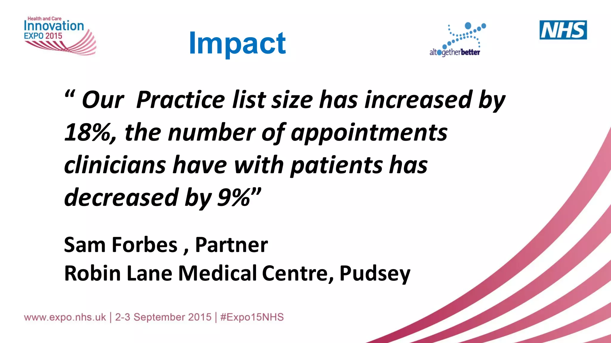“ Our Practice list size has increased by
18%, the number of appointments
clinicians have with patients has
decreased by 9%”
Sam Forbes , Partner
Robin Lane Medical Centre, Pudsey
Impact
 