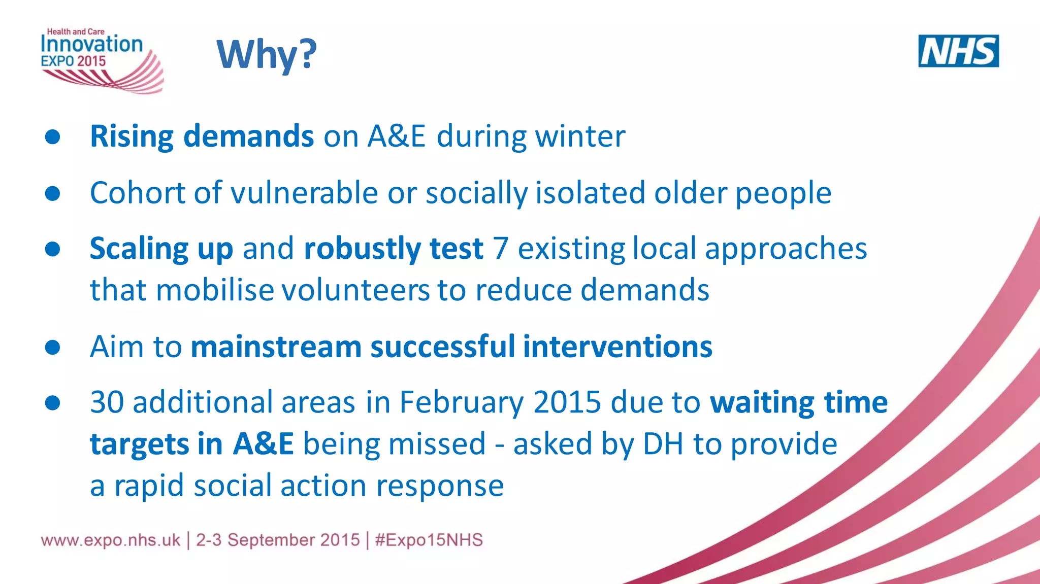 Why?
● Rising demands on A&E during winter
● Cohort of vulnerable or socially isolated older people
● Scaling up and robustly test 7 existing local approaches
that mobilise volunteers to reduce demands
● Aim to mainstream successful interventions
● 30 additional areas in February 2015 due to waiting time
targets in A&E being missed - asked by DH to provide
a rapid social action response
 
