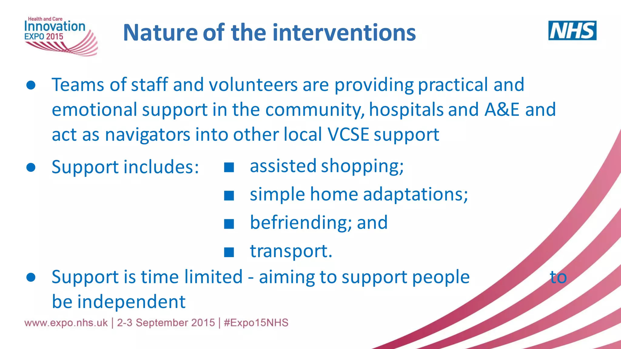 Nature of the interventions
● Teams of staff and volunteers are providing practical and
emotional support in the community,hospitals and A&E and
act as navigators into other local VCSE support
● Support includes:
● Support is time limited - aiming to support people to
be independent
■ assisted shopping;
■ simple home adaptations;
■ befriending; and
■ transport.
 