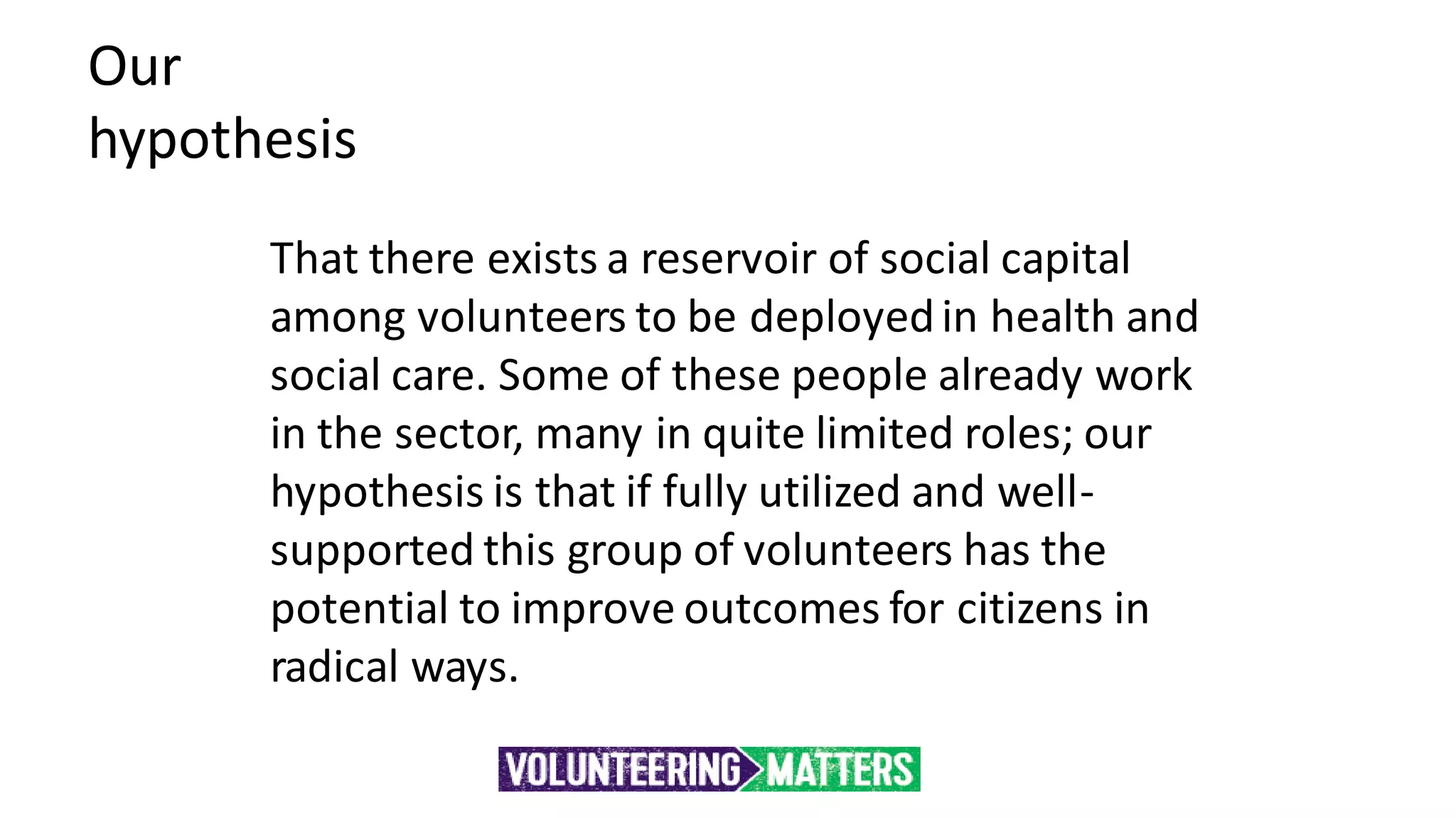 Our
hypothesis
That there exists a reservoir of social capital
among volunteers to be deployedin health and
social care. Some of these people already work
in the sector, many in quite limited roles; our
hypothesis is that if fully utilized and well-
supported this group of volunteers has the
potential to improve outcomes for citizens in
radical ways.
 