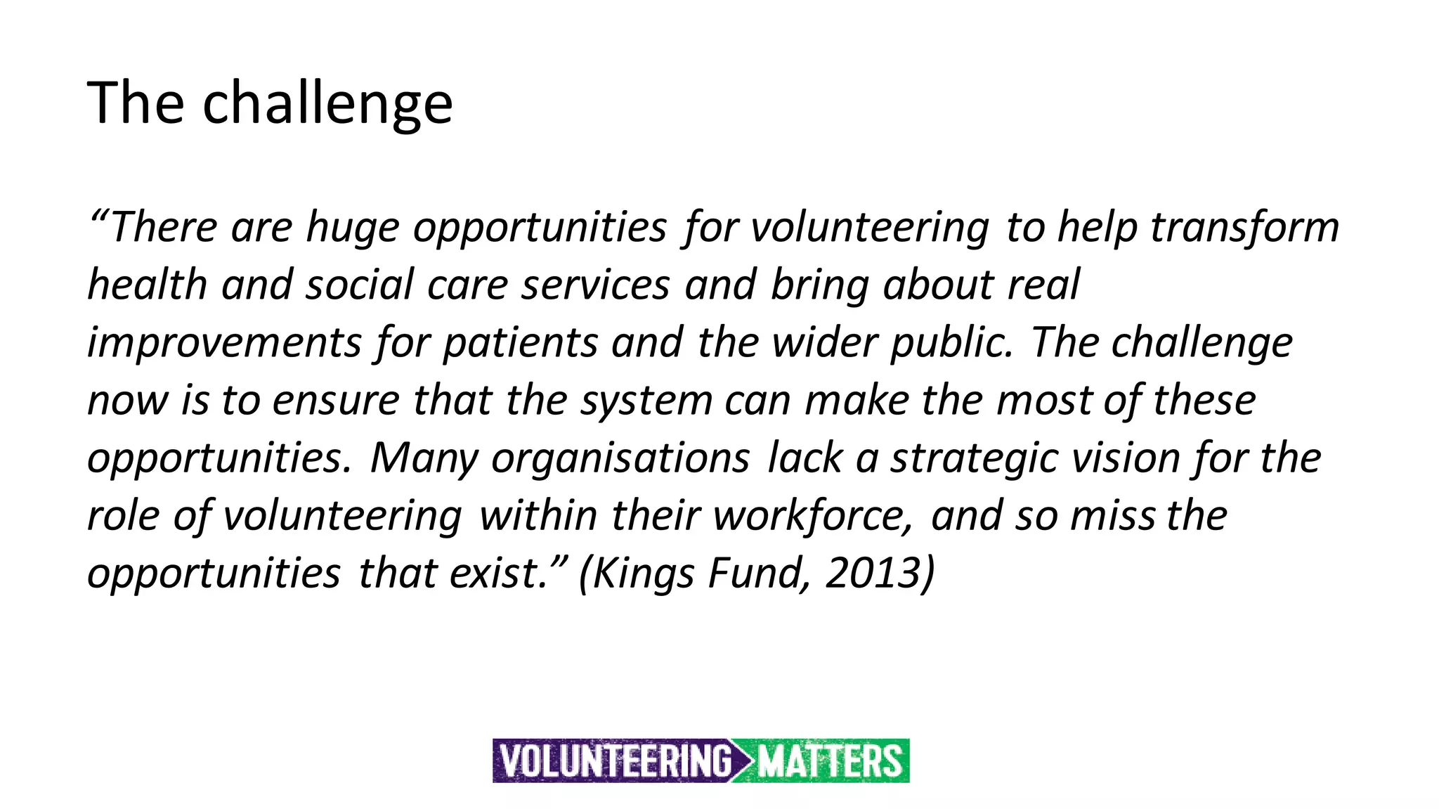 The challenge
“There are huge opportunities for volunteering to help transform
health and social care services and bring about real
improvements for patients and the wider public. The challenge
now is to ensure that the system can make the most of these
opportunities. Many organisations lack a strategic vision for the
role of volunteering within their workforce, and so miss the
opportunities that exist.” (Kings Fund, 2013)
 