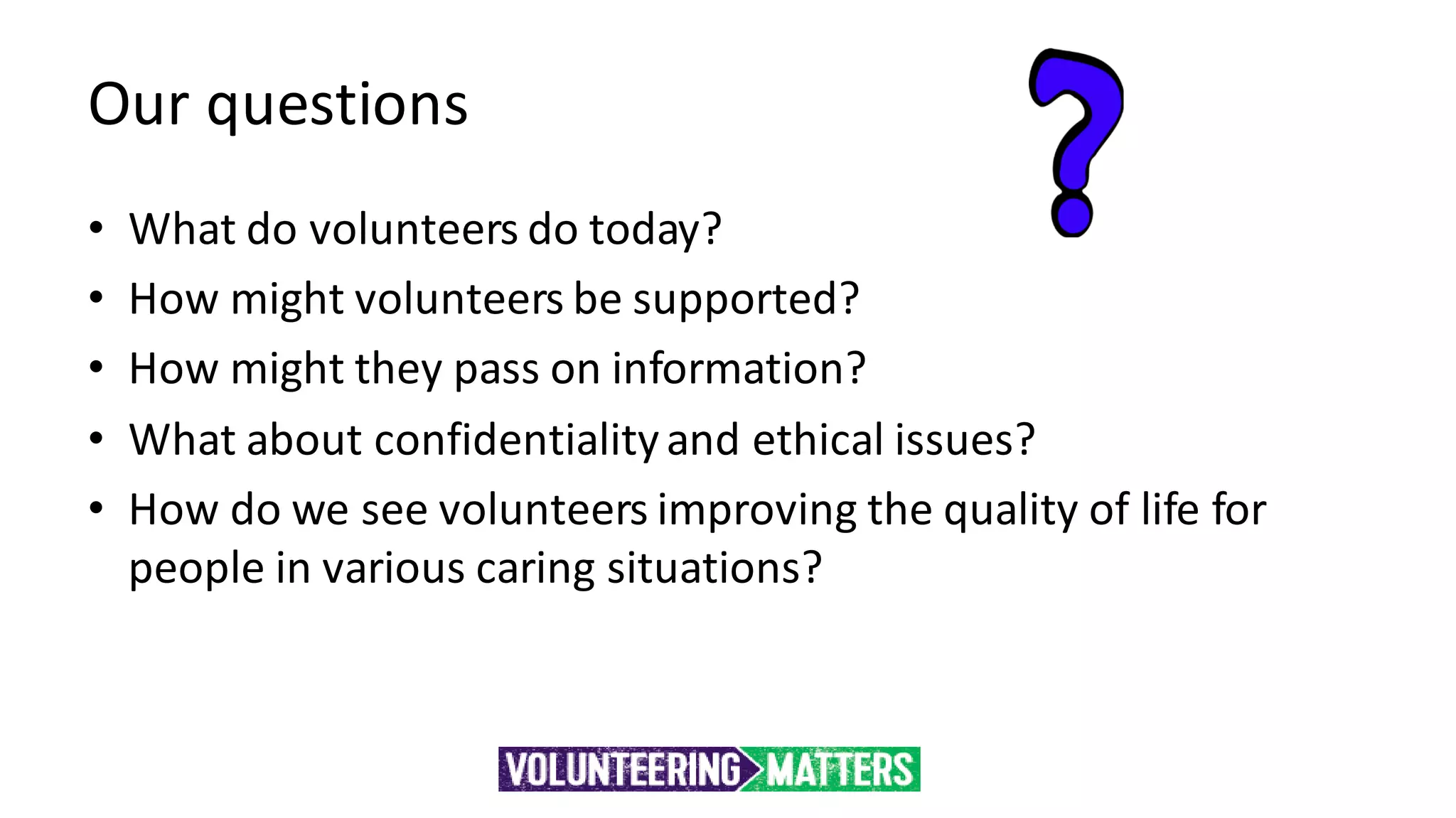 Our questions
• What do volunteers do today?
• How might volunteers be supported?
• How might they pass on information?
• What about confidentialityand ethical issues?
• How do we see volunteers improving the quality of life for
people in various caring situations?
 