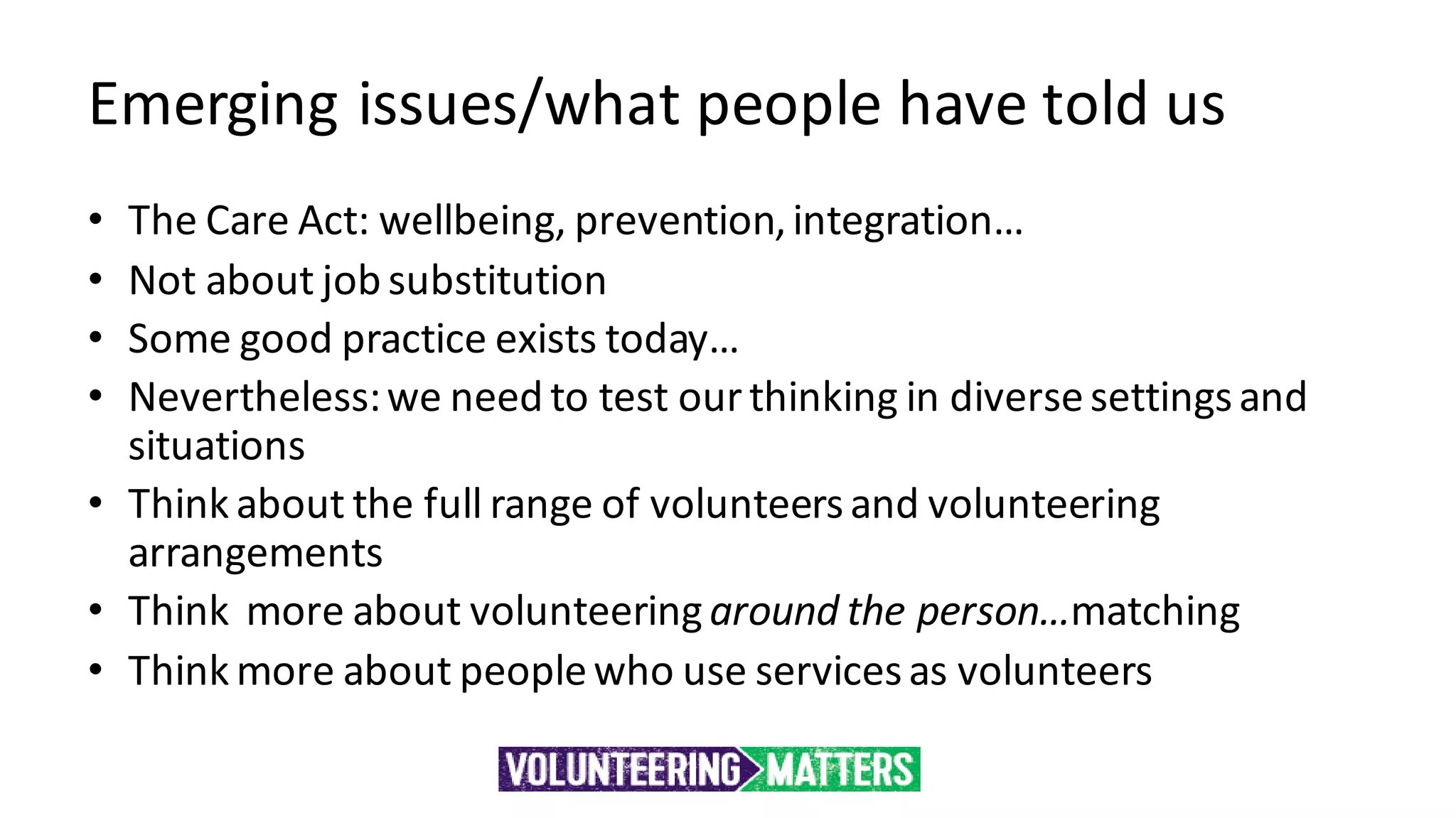 Emerging issues/what people have told us
• The Care Act: wellbeing, prevention,integration…
• Not about job substitution
• Some good practice exists today…
• Nevertheless:we need to test ourthinking in diversesettingsand
situations
• Think about the full range of volunteersand volunteering
arrangements
• Think more about volunteeringaround the person…matching
• Think more about peoplewho use servicesas volunteers
 