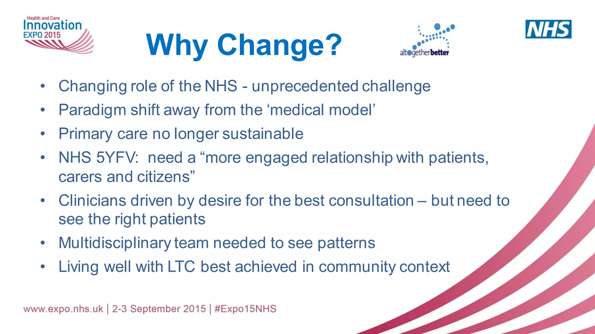 • Changing role of the NHS - unprecedented challenge
• Paradigm shift away from the ‘medical model’
• Primary care no longer sustainable
• NHS 5YFV: need a “more engaged relationship with patients,
carers and citizens”
• Clinicians driven by desire for the best consultation – but need to
see the right patients
• Multidisciplinary team needed to see patterns
• Living well with LTC best achieved in community context
Why Change?
 