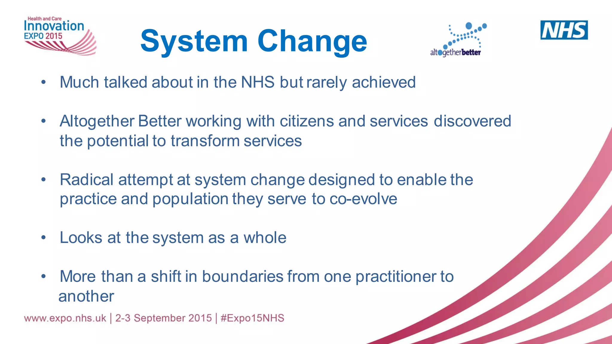 • Much talked about in the NHS but rarely achieved
• Altogether Better working with citizens and services discovered
the potential to transform services
• Radical attempt at system change designed to enable the
practice and population they serve to co-evolve
• Looks at the system as a whole
• More than a shift in boundaries from one practitioner to
another
System Change
 