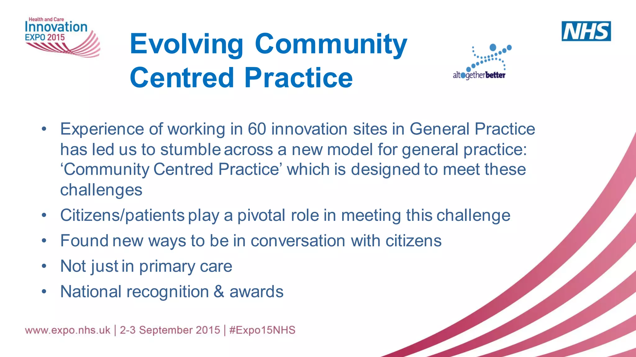 • Experience of working in 60 innovation sites in General Practice
has led us to stumble across a new model for general practice:
‘Community Centred Practice’ which is designed to meet these
challenges
• Citizens/patients play a pivotal role in meeting this challenge
• Found new ways to be in conversation with citizens
• Not just in primary care
• National recognition & awards
Evolving Community
Centred Practice
 