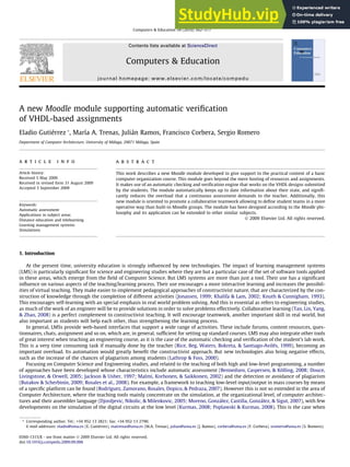 A new Moodle module supporting automatic verification
of VHDL-based assignments
Eladio Gutiérrez *, María A. Trenas, Julián Ramos, Francisco Corbera, Sergio Romero
Department of Computer Architecture, University of Málaga, 29071 Málaga, Spain
a r t i c l e i n f o
Article history:
Received 5 May 2009
Received in revised form 31 August 2009
Accepted 3 September 2009
Keywords:
Automatic assessment
Applications in subject areas
Distance education and telelearning
Learning management systems
Simulations
a b s t r a c t
This work describes a new Moodle module developed to give support to the practical content of a basic
computer organization course. This module goes beyond the mere hosting of resources and assignments.
It makes use of an automatic checking and verification engine that works on the VHDL designs submitted
by the students. The module automatically keeps up to date information about their state, and signifi-
cantly reduces the overload that a continuous assessment demands to the teacher. Additionally, this
new module is oriented to promote a collaborative teamwork allowing to define student teams in a more
operative way than built-in Moodle groups. The module has been designed according to the Moodle phi-
losophy and its application can be extended to other similar subjects.
Ó 2009 Elsevier Ltd. All rights reserved.
1. Introduction
At the present time, university education is strongly influenced by new technologies. The impact of learning management systems
(LMS) is particularly significant for science and engineering studies where they are but a particular case of the set of software tools applied
in these areas, which emerge from the field of Computer Science. But LMS systems are more than just a tool. Their use has a significant
influence on various aspects of the teaching/learning process. Their use encourages a more interactive learning and increases the possibil-
ities of virtual teaching. They make easier to implement pedagogical approaches of constructivist nature, that are characterized by the con-
struction of knowledge through the completion of different activities (Jonassen, 1999; Khalifa & Lam, 2002; Knuth & Cunnigham, 1993).
This encourages self-learning with an special emphasis in real world problem solving. And this is essential as refers to engineering studies,
as much of the work of an engineer will be to provide solutions in order to solve problems effectively. Collaborative learning (Tan, Lin, Yang,
& Zhao, 2008) is a perfect complement to constructivist teaching. It will encourage teamwork, another important skill in real world, but
also important as students will help each other, thus strengthening the learning process.
In general, LMSs provide web-based interfaces that support a wide range of activities. These include forums, content resources, ques-
tionnaires, chats, assignment and so on, which are, in general, sufficient for setting up standard courses. LMS may also integrate other tools
of great interest when teaching an engineering course, as it is the case of the automatic checking and verification of the student’s lab work.
This is a very time consuming task if manually done by the teacher (Rice, Beg, Waters, Bokreta, & Santiago-Avilés, 1999), becoming an
important overload. Its automation would greatly benefit the constructivist approach. But new technologies also bring negative effects,
such as the increase of the chances of plagiarism among students (Lathrop & Foss, 2000).
Focusing on Computer Science and Engineering studies, and related to the teaching of both high and low-level programming, a number
of approaches have been developed whose characteristics include automatic assessment (Bennedsen, Caspersen, & Kölling, 2008; Douce,
Livingstone, & Orwell, 2005; Jackson & Usher, 1997; Malmi, Korhonen, & Saikkonen, 2002) and the detection or avoidance of plagiarism
(Butakov & Scherbinin, 2009; Rosales et al., 2008). For example, a framework to teaching low-level input/output in mass courses by means
of a specific platform can be found (Rodríguez, Zamorano, Rosales, Dopico, & Pedraza, 2007). However this is not so extended in the area of
Computer Architecture, where the teaching tools mainly concentrate on the simulation, at the organizational level, of computer architec-
tures and their assembler language (Djordjevic, Nikolic, & Milenkovic, 2005; Moreno, González, Castilla, González, & Sigut, 2007), with few
developments on the simulation of the digital circuits at the low level (Kurmas, 2008; Poplawski & Kurmas, 2008). This is the case when
0360-1315/$ - see front matter Ó 2009 Elsevier Ltd. All rights reserved.
doi:10.1016/j.compedu.2009.09.006
* Corresponding author. Tel.: +34 952 13 2821; fax: +34 952 13 2790.
E-mail addresses: eladio@uma.es (E. Gutiérrez), matrenas@uma.es (M.A. Trenas), julian@uma.es (J. Ramos), corbera@uma.es (F. Corbera), sromero@uma.es (S. Romero).
Computers & Education 54 (2010) 562–577
Contents lists available at ScienceDirect
Computers & Education
journal homepage: www.elsevier.com/locate/compedu
 