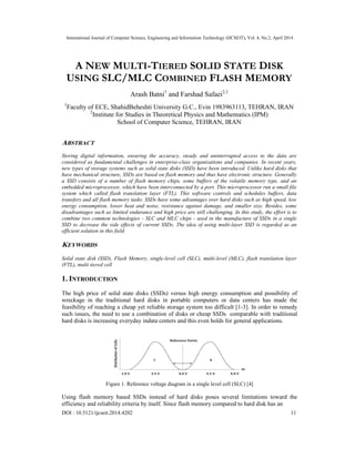 International Journal of Computer Science, Engineering and Information Technology (IJCSEIT), Vol. 4, No.2, April 2014
DOI : 10.5121/ijcseit.2014.4202 11
A NEW MULTI-TIERED SOLID STATE DISK
USING SLC/MLC COMBINED FLASH MEMORY
Arash Batni1
and Farshad Safaei2,1
1
Faculty of ECE, ShahidBeheshti University G.C., Evin 1983963113, TEHRAN, IRAN
2
Institute for Studies in Theoretical Physics and Mathematics (IPM)
School of Computer Science, TEHRAN, IRAN
ABSTRACT
Storing digital information, ensuring the accuracy, steady and uninterrupted access to the data are
considered as fundamental challenges in enterprise-class organizations and companies. In recent years,
new types of storage systems such as solid state disks (SSD) have been introduced. Unlike hard disks that
have mechanical structure, SSDs are based on flash memory and thus have electronic structure. Generally
a SSD consists of a number of flash memory chips, some buffers of the volatile memory type, and an
embedded microprocessor, which have been interconnected by a port. This microprocessor run a small file
system which called flash translation layer (FTL). This software controls and schedules buffers, data
transfers and all flash memory tasks. SSDs have some advantages over hard disks such as high speed, low
energy consumption, lower heat and noise, resistance against damage, and smaller size. Besides, some
disadvantages such as limited endurance and high price are still challenging. In this study, the effort is to
combine two common technologies - SLC and MLC chips - used in the manufacture of SSDs in a single
SSD to decrease the side effects of current SSDs. The idea of using multi-layer SSD is regarded as an
efficient solution in this field.
KEYWORDS
Solid state disk (SSD), Flash Memory, single-level cell (SLC), multi-level (MLC), flash translation layer
(FTL), multi tiered cell
1. INTRODUCTION
The high price of solid state disks (SSDs) versus high energy consumption and possibility of
wreckage in the traditional hard disks in portable computers or data centers has made the
feasibility of reaching a cheap yet reliable storage system too difficult [1-3]. In order to remedy
such issues, the need to use a combination of disks or cheap SSDs comparable with traditional
hard disks is increasing everyday indata centers and this even holds for general applications.
Figure 1. Reference voltage diagram in a single level cell (SLC) [4]
Using flash memory based SSDs instead of hard disks poses several limitations toward the
efficiency and reliability criteria by itself. Since flash memory compared to hard disk has an
 