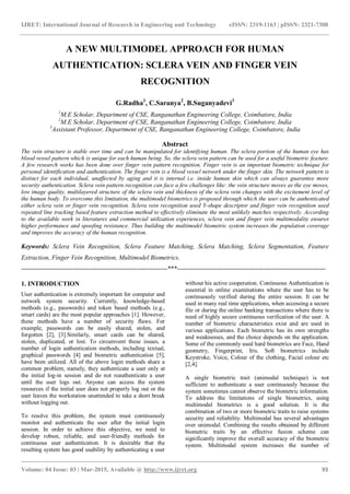 IJRET: International Journal of Research in Engineering and Technology eISSN: 2319-1163 | pISSN: 2321-7308
_______________________________________________________________________________________
Volume: 04 Issue: 03 | Mar-2015, Available @ http://www.ijret.org 93
A NEW MULTIMODEL APPROACH FOR HUMAN
AUTHENTICATION: SCLERA VEIN AND FINGER VEIN
RECOGNITION
G.Radha1
, C.Saranya2
, B.Suganyadevi3
1
M.E Scholar, Department of CSE, Ranganathan Engineering College, Coimbatore, India
2
M.E Scholar, Department of CSE, Ranganathan Engineering College, Coimbatore, India
3
Assistant Professor, Department of CSE, Ranganathan Engineering College, Coimbatore, India
Abstract
The vein structure is stable over time and can be manipulated for identifying human. The sclera portion of the human eye has
blood vessel pattern which is unique for each human being. So, the sclera vein pattern can be used for a useful biometric feature.
A few research works has been done over finger vein pattern recognition. Finger vein is an important biometric technique for
personal identification and authentication. The finger vein is a blood vessel network under the finger skin. The network pattern is
distinct for each individual, unaffected by aging and it is internal i.e. inside human skin which can always guarantee more
security authentication. Sclera vein pattern recognition can face a few challenges like: the vein structure moves as the eye moves,
low image quality, multilayered structure of the sclera vein and thickness of the sclera vein changes with the excitement level of
the human body. To overcome this limitation, the multimodel biometrics is proposed through which the user can be authenticated
either sclera vein or finger vein recognition. Sclera vein recognition used Y-shape descriptor and finger vein recognition used
repeated line tracking based feature extraction method to effectively eliminate the most unlikely matches respectively. According
to the available work in literatures and commercial utilization experiences, sclera vein and finger vein multimodality ensures
higher performance and spoofing resistance. Thus building the multimodel biometric system increases the population coverage
and improves the accuracy of the human recognition.
Keywords: Sclera Vein Recognition, Sclera Feature Matching, Sclera Matching, Sclera Segmentation, Feature
Extraction, Finger Vein Recognition, Multimodel Biometrics.
--------------------------------------------------------------------***---------------------------------------------------------------------
1. INTRODUCTION
User authentication is extremely important for computer and
network system security. Currently, knowledge-based
methods (e.g., passwords) and token based methods (e.g.,
smart cards) are the most popular approaches [1]. However,
these methods have a number of security flaws. For
example, passwords can be easily shared, stolen, and
forgotten [2], [3].Similarly, smart cards can be shared,
stolen, duplicated, or lost. To circumvent these issues, a
number of login authentication methods, including textual,
graphical passwords [4] and biometric authentication [5],
have been utilized. All of the above login methods share a
common problem, namely, they authenticate a user only at
the initial log-in session and do not reauthenticate a user
until the user logs out. Anyone can access the system
resources if the initial user does not properly log out or the
user leaves the workstation unattended to take a short break
without logging out.
To resolve this problem, the system must continuously
monitor and authenticate the user after the initial login
session. In order to achieve this objective, we need to
develop robust, reliable, and user-friendly methods for
continuous user authentication. It is desirable that the
resulting system has good usability by authenticating a user
without his active cooperation. Continuous Authentication is
essential in online examinations where the user has to be
continuously verified during the entire session. It can be
used in many real time applications, when accessing a secure
file or during the online banking transactions where there is
need of highly secure continuous verification of the user. A
number of biometric characteristics exist and are used in
various applications. Each biometric has its own strengths
and weaknesses, and the choice depends on the application.
Some of the commonly used hard biometrics are Face, Hand
geometry, Fingerprint, Iris. Soft biometrics include
Keystroke, Voice, Colour of the clothing, Facial colour etc
[2,4].
A single biometric trait (unimodal technique) is not
sufficient to authenticate a user continuously because the
system sometimes cannot observe the biometric information.
To address the limitations of single biometrics, using
multimodal biometrics is a good solution. It is the
combination of two or more biometric traits to raise systems
security and reliability. Multimodal has several advantages
over unimodal. Combining the results obtained by different
biometric traits by an effective fusion scheme can
significantly improve the overall accuracy of the biometric
system. Multimodal system increases the number of
 