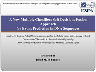 2013 IEEE International Conference on Signal and Image Processing Applications (ICSIPA 2013)

A New Multiple Classifiers Soft Decisions Fusion
Approach
for Exons Prediction in DNA Sequences
Ismail M. El-Badawy, Ashraf M. Aziz, Senior Member, IEEE, Safa Gasser and Mohamed E. Khedr

Department of Electronics & Communications Engineering
Arab Academy for Science, Technology and Maritime Transport, Egypt

Presented by

Ismail M. El-Badawy

 