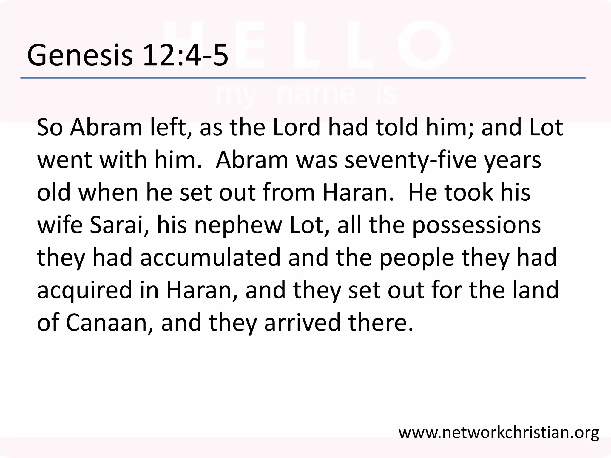 Genesis 12:4-5
So Abram left, as the Lord had told him; and Lot
went with him. Abram was seventy-five years
old when he set out from Haran. He took his
wife Sarai, his nephew Lot, all the possessions
they had accumulated and the people they had
acquired in Haran, and they set out for the land
of Canaan, and they arrived there.
www.networkchristian.org
 