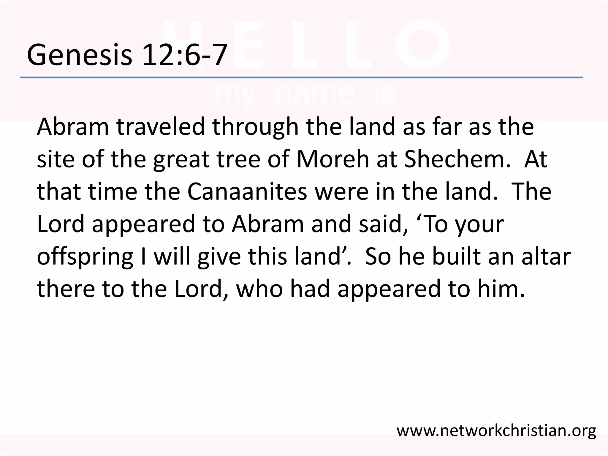 Genesis 12:6-7
Abram traveled through the land as far as the
site of the great tree of Moreh at Shechem. At
that time the Canaanites were in the land. The
Lord appeared to Abram and said, ‘To your
offspring I will give this land’. So he built an altar
there to the Lord, who had appeared to him.
www.networkchristian.org
 