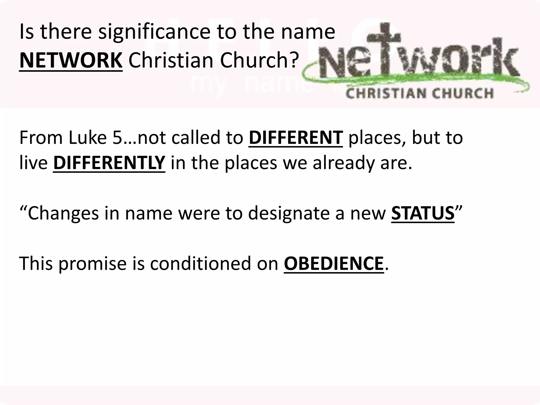 Is there significance to the name
NETWORK Christian Church?
From Luke 5…not called to DIFFERENT places, but to
live DIFFERENTLY in the places we already are.
“Changes in name were to designate a new STATUS”
This promise is conditioned on OBEDIENCE.
 
