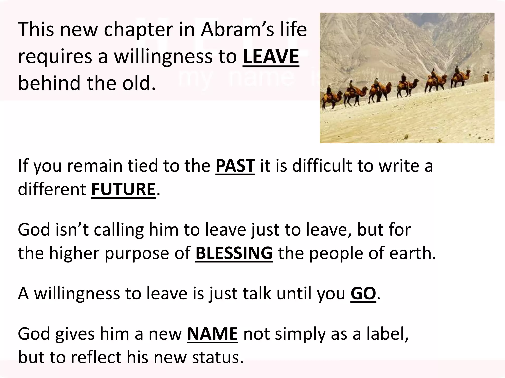 This new chapter in Abram’s life
requires a willingness to LEAVE
behind the old.
If you remain tied to the PAST it is difficult to write a
different FUTURE.
God isn’t calling him to leave just to leave, but for
the higher purpose of BLESSING the people of earth.
A willingness to leave is just talk until you GO.
God gives him a new NAME not simply as a label,
but to reflect his new status.
 