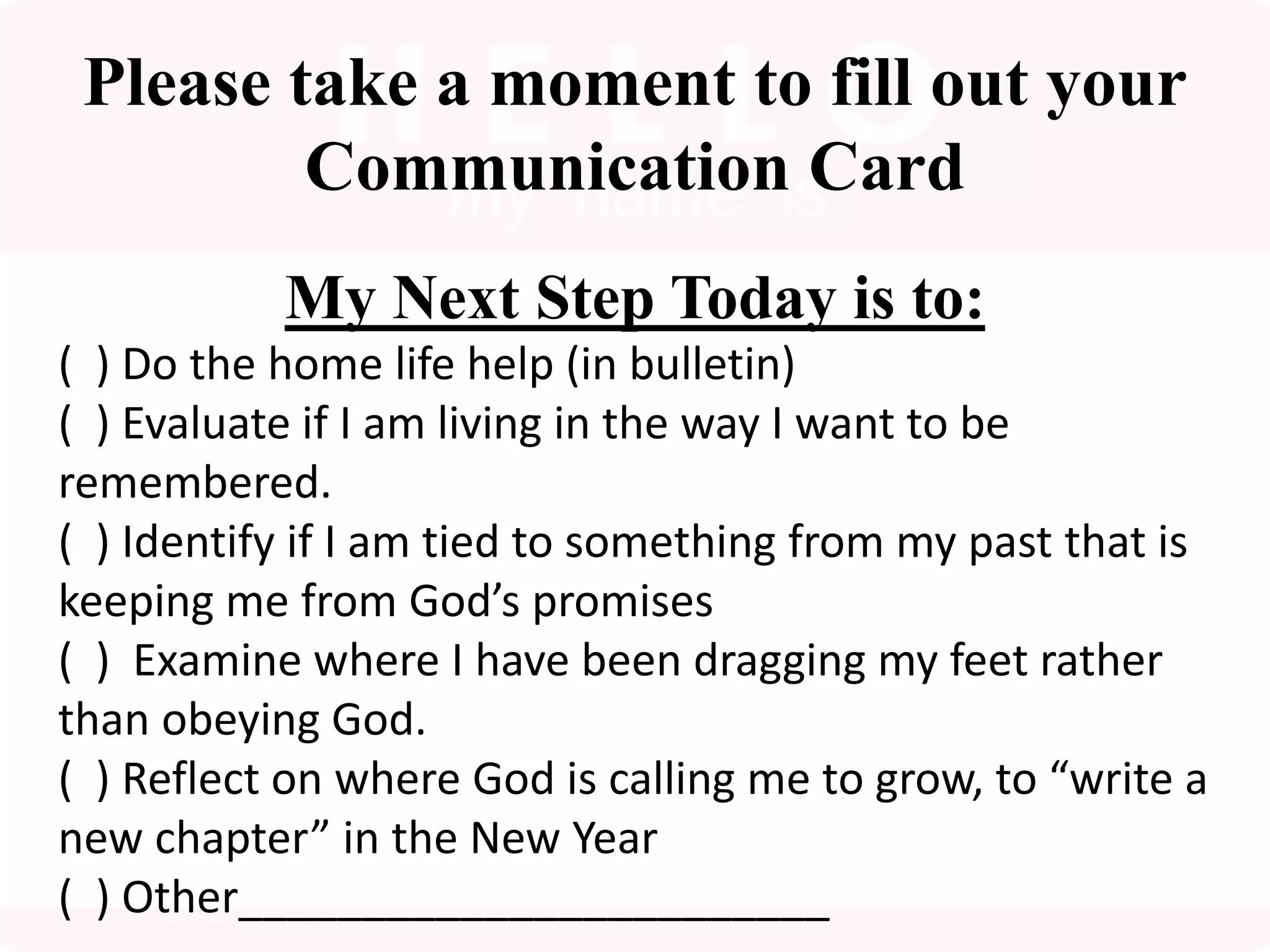 Please take a moment to fill out your
Communication Card
My Next Step Today is to:
( ) Do the home life help (in bulletin)
( ) Evaluate if I am living in the way I want to be
remembered.
( ) Identify if I am tied to something from my past that is
keeping me from God’s promises
( ) Examine where I have been dragging my feet rather
than obeying God.
( ) Reflect on where God is calling me to grow, to “write a
new chapter” in the New Year
( ) Other________________________
 