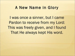 A New Name in Glory I was once a sinner, but I came Pardon to receive from my Lord: This was freely given, and I found That He always kept His word. 