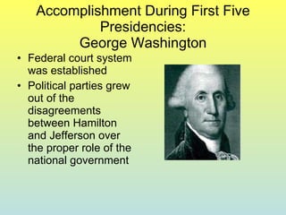 Accomplishment During First Five Presidencies: George Washington Federal court system was established Political parties grew out of the disagreements between Hamilton and Jefferson over the proper role of the national government 