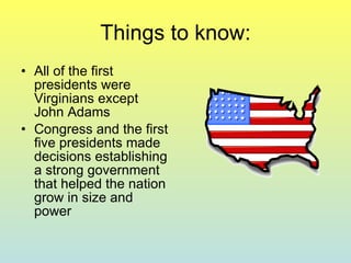 Things to know: All of the first presidents were Virginians except John Adams Congress and the first five presidents made decisions establishing a strong government that helped the nation grow in size and power 