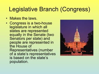 Legislative Branch (Congress) Makes the laws. Congress is a two-house legislature in which all states are represented equally in the Senate (two Senators per state) and people are represented in the House of Representatives (number of a state’s representatives is based on the state’s population. 