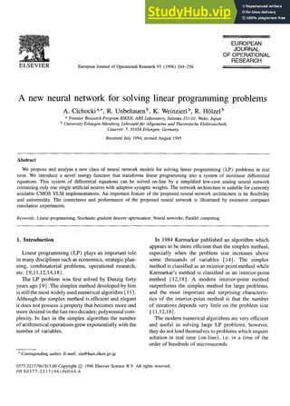 ELSEVIER European Journal of Operational Research 93 (1996) 244-256
EUROPEAN
JOURNAL
OF OPERATIONAL
RESEARCH
A new neural network for solving linear programming problems
A. Cichocki a,., R. Unbehauen b, K. Weinzierl b, R. Htlzel b
a Frontier Research Program RIKEN, ABS Laboratory, Saitama 351-01, Wako, Japan
b University Erlangen-Niirnberg, Lehrstuhlfitr Allgemeine und Theoretische Elektrotechnik,
Cauerstr. 7, 91058 Erlangen, Germany.
Received July 1994; revised August 1995
Abstract
We propose and analyse a new class of neural network models for solving linear programming (LP) problems in real
time. We introduce a novel energy function that transforms linear programming into a system of nonlinear differential
equations. This system of differential equations can be solved on-fine by a simplified low-cost analog neural network
containing only one single artificial neuron with adaptive synaptic weights. The network architecture is suitable for currently
available CMOS VLSI implementations. An important feature of the proposed neural network architecture is its flexibility
and universality. The correctness and performance of the proposed neural network is illustrated by extensive computer
simulation experiments.
Keywords: Linear programming; Stochastic gradient descent optimization; Neural networks; Parallel computing
1. Introduction
Linear programming (LP) plays an important role
in many disciplines such as economics, strategic plan-
ning, combinatorial problems, operational research,
etc. [9,11,12,14,18].
The LP problem was first solved by Danzig forty
years ago [9]. The simplex method developed by him
is still the most widely used numerical algorithm [ 11 ].
Although the simplex method is efficient and elegant
it does not possess a property that becomes more and
more desired in the last two decades: polynomial com-
plexity. In fact in the simplex algorithm the number
Ofarithmetical operations grew exponentially with the
number of variables.
* Corresponding author. E-mail: cia@hare,riken.go.jp
In 1984 Karmarkar published an algorithm which
appears to be more efficient than the simplex method,
especially when the problem size increases above
some thousands of variables [14]. The simplex
method is classified as an exterior-point method while
Karmarkar's method is classified as an interior-point
method [12,18]. A modern interior-point method
outperforms the simplex method for large problems,
and the most important and surprising characteris-
tics of the interior-point method is that the number
of iterations depends very little on the problem size
[11,12,18].
The modern numerical algorithms are very efficient
and useful in solving large LP problems, however,
they do not lend themselves to problems which require
solution in real time (on-line), i.e. in a time of the
order of hundreds of microseconds.
0377-2217/96/$15.00 Copyright (~) 1996 Elsevier Science B.V. All rights reserved.
PII S0377-2217 (96) 00044-6
 