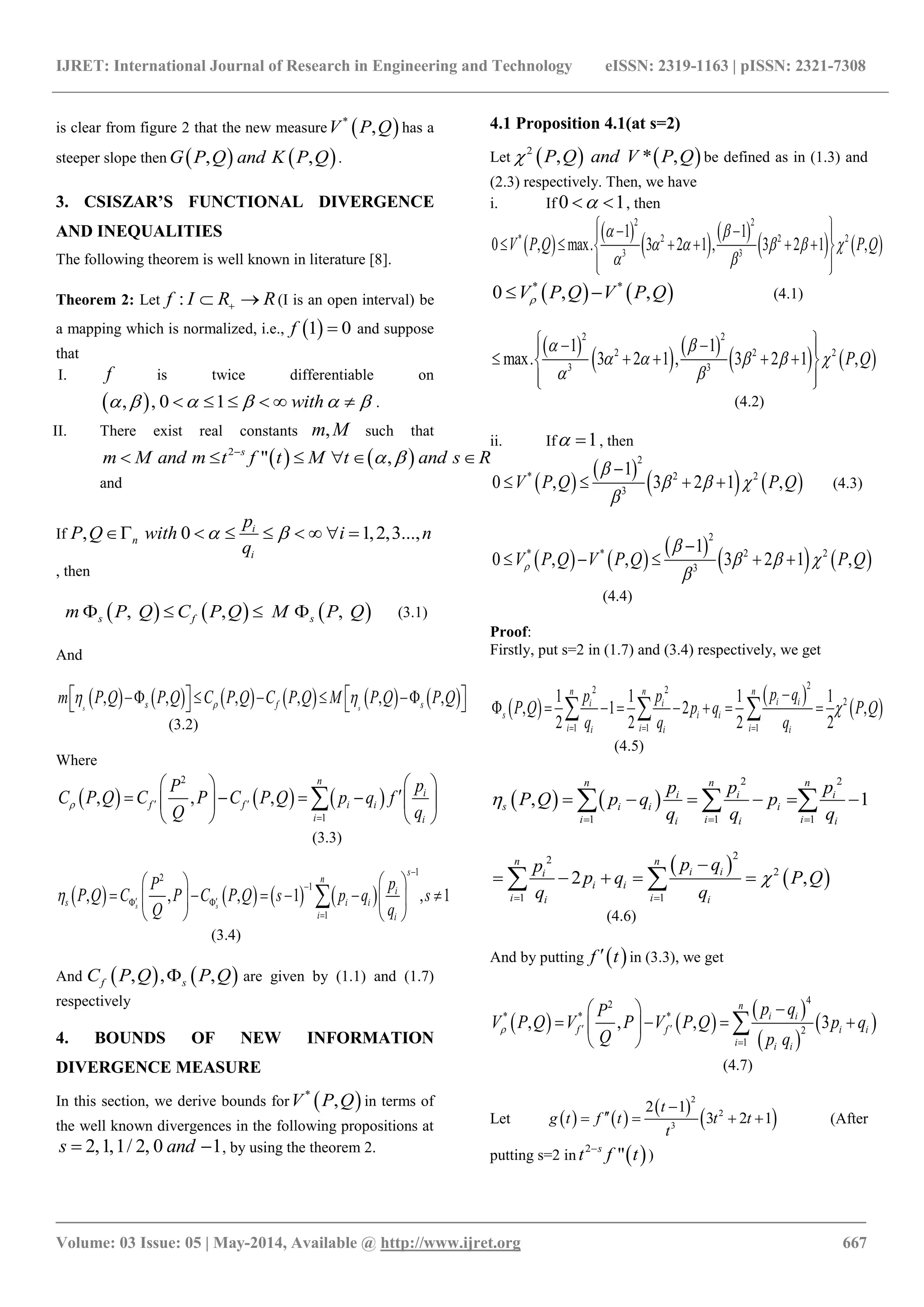 IJRET: International Journal of Research in Engineering and Technology eISSN: 2319-1163 | pISSN: 2321-7308
_______________________________________________________________________________________
Volume: 03 Issue: 05 | May-2014, Available @ http://www.ijret.org 667
is clear from figure 2 that the new measure  *
,V P Q has a
steeper slope then    , ,G P Q and K P Q .
3. CSISZAR’S FUNCTIONAL DIVERGENCE
AND INEQUALITIES
The following theorem is well known in literature [8].
Theorem 2: Let :f I R R  (I is an open interval) be
a mapping which is normalized, i.e.,  1 0f  and suppose
that
I. f is twice differentiable on
 , , 0 1 with           .
II. There exist real constants ,m M such that
   2
" ,s
tm M and m t f M t and s R 
     
and
If , 0 1,2,3...,i
n
i
p
P Q with i n
q
        
, then
     , , ,s f sm P Q C P Q M P Q    (3.1)
And
           , , , , , ,s ss f sm P Q P Q C P Q C P Q M P Q P Q           
(3.2)
Where
     
2
1
, , ,
n
i
f f i i
i i
pP
C P Q C P C P Q p q f
Q q
  

  
      
   

(3.3)
       
1
2
1
1
, , , 1 , 1s s
s
n
i
s i i
i i
pP
P Q C P C P Q s p q s
Q q



  

  
       
   

(3.4)
And    , , ,f sC P Q P Q are given by (1.1) and (1.7)
respectively
4. BOUNDS OF NEW INFORMATION
DIVERGENCE MEASURE
In this section, we derive bounds for  *
,V P Q in terms of
the well known divergences in the following propositions at
2,1,1/ 2, 0 1s and  , by using the theorem 2.
4.1 Proposition 4.1(at s=2)
Let    2
, * ,P Q and V P Q be defined as in (1.3) and
(2.3) respectively. Then, we have
i. If 0 1  , then
 
 
   
   
2 2
* 2 2 2
3 3
1 1
0 , max. 3 2 1 , 3 2 1 ,V P Q P Q
 
    
 
   
      
  
   * *
0 , ,V P Q V P Q  (4.1)
 
   
   
2 2
2 2 2
3 3
1 1
max. 3 2 1 , 3 2 1 ,P Q
 
    
 
   
     
  
(4.2)
ii. If 1  , then
 
 
   
2
* 2 2
3
1
0 , 3 2 1 ,V P Q P Q

  


    (4.3)
   
 
   
2
* * 2 2
3
1
0 , , 3 2 1 ,V P Q V P Q P Q

  


    
(4.4)
Proof:
Firstly, put s=2 in (1.7) and (3.4) respectively, we get
 
 
 
22 2
2
1 1 1
1 1 1 1
, 1 2 ,
2 2 2 2
n n n
i ii i
s i i
i i ii i i
p qp p
P Q p q P Q
q q q

  

         
(4.5)
   
2 2
1 1 1
, 1
n n n
i i i
s i i i
i i ii i i
p p p
P Q p q p
q q q

  
       
 
 
22
2
1 1
2 ,
n n
i ii
i i
i ii i
p qp
p q P Q
q q

 

     
(4.6)
And by putting  f t in (3.3), we get
   
 
 
 
42
* * *
2
1
, , , 3
n
i i
f f i i
i i i
p qP
V P Q V P V P Q p q
Q p q
  

 
    
 

(4.7)
Let    
 
 
2
2
3
2 1
3 2 1
t
g t f t t t
t

    (After
putting s=2 in  2
"s
t tf
)
 