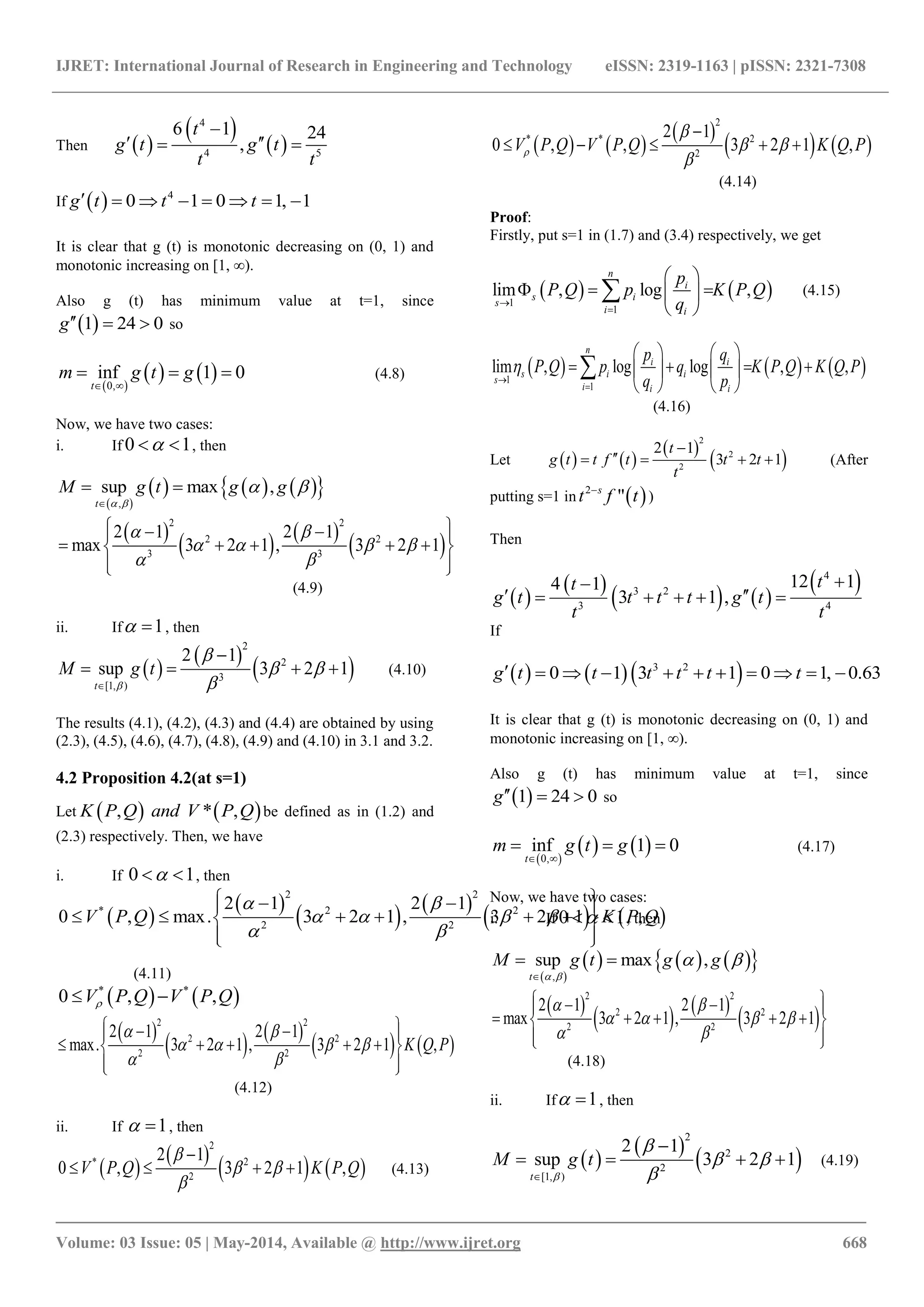 IJRET: International Journal of Research in Engineering and Technology eISSN: 2319-1163 | pISSN: 2321-7308
_______________________________________________________________________________________
Volume: 03 Issue: 05 | May-2014, Available @ http://www.ijret.org 668
Then  
 
 
4
4 5
6 1 24
,
t
g t g t
t t

  
If   4
0 1 0 1, 1g t t t       
It is clear that g (t) is monotonic decreasing on (0, 1) and
monotonic increasing on [1, ∞).
Also g (t) has minimum value at t=1, since
 1 24 0g   so
 
   0,
inf 1 0
t
m g t g
 
   (4.8)
Now, we have two cases:
i. If 0 1  , then
 
      ,
sup max ,
t
M g t g g
 
 

 
 
   
 
2 2
2 2
3 3
2 1 2 1
max 3 2 1 , 3 2 1
 
   
 
   
     
  
(4.9)
ii. If 1  , then
 
 
 
2
2
3
[1, )
2 1
sup 3 2 1
t
M g t


 


    (4.10)
The results (4.1), (4.2), (4.3) and (4.4) are obtained by using
(2.3), (4.5), (4.6), (4.7), (4.8), (4.9) and (4.10) in 3.1 and 3.2.
4.2 Proposition 4.2(at s=1)
Let    , * ,P Q and V PK Q be defined as in (1.2) and
(2.3) respectively. Then, we have
i. If 0 1  , then
 
 
   
   
2 2
* 2 2
2 2
2 1 2 1
0 , max. 3 2 1 , 3 2 1 ,V P Q K P Q
 
   
 
   
      
  
(4.11)
   * *
0 , ,V P Q V P Q 
 
   
   
2 2
2 2
2 2
2 1 2 1
max. 3 2 1 , 3 2 1 ,K Q P
 
   
 
   
     
  
(4.12)
ii. If 1  , then
 
 
   
2
* 2
2
2 1
0 , 3 2 1 ,V P Q K P Q

 


    (4.13)
   
 
   
2
* * 2
2
2 1
0 , , 3 2 1 ,V P Q V P Q K Q P

 


    
(4.14)
Proof:
Firstly, put s=1 in (1.7) and (3.4) respectively, we get
   1
1
lim , log ,
n
i
s i
s
i i
p
P Q p K P Q
q

 
   
 
 (4.15)
     1
1
lim , log log , ,
n
i i
s i i
s
i i i
p q
P Q p q K P Q K Q P
q p



   
      
   

(4.16)
Let    
 
 
2
2
2
2 1
3 2 1
t
g t t f t t t
t

    (After
putting s=1 in  2
"s
t tf
)
Then
 
 
   
 4
3 2
3 4
12 14 1
3 1 ,
tt
g t t t t g t
t t

     
If
    3 2
0 1 3 1 0 1, 0.63g t t t t t t          
It is clear that g (t) is monotonic decreasing on (0, 1) and
monotonic increasing on [1, ∞).
Also g (t) has minimum value at t=1, since
 1 24 0g   so
 
   0,
inf 1 0
t
m g t g
 
   (4.17)
Now, we have two cases:
i. If 0 1  , then
 
      ,
sup max ,
t
M g t g g
 
 

 
 
   
 
2 2
2 2
2 2
2 1 2 1
max 3 2 1 , 3 2 1
 
   
 
   
     
  
(4.18)
ii. If 1  , then
 
 
 
2
2
2
[1, )
2 1
sup 3 2 1
t
M g t


 


    (4.19)
 