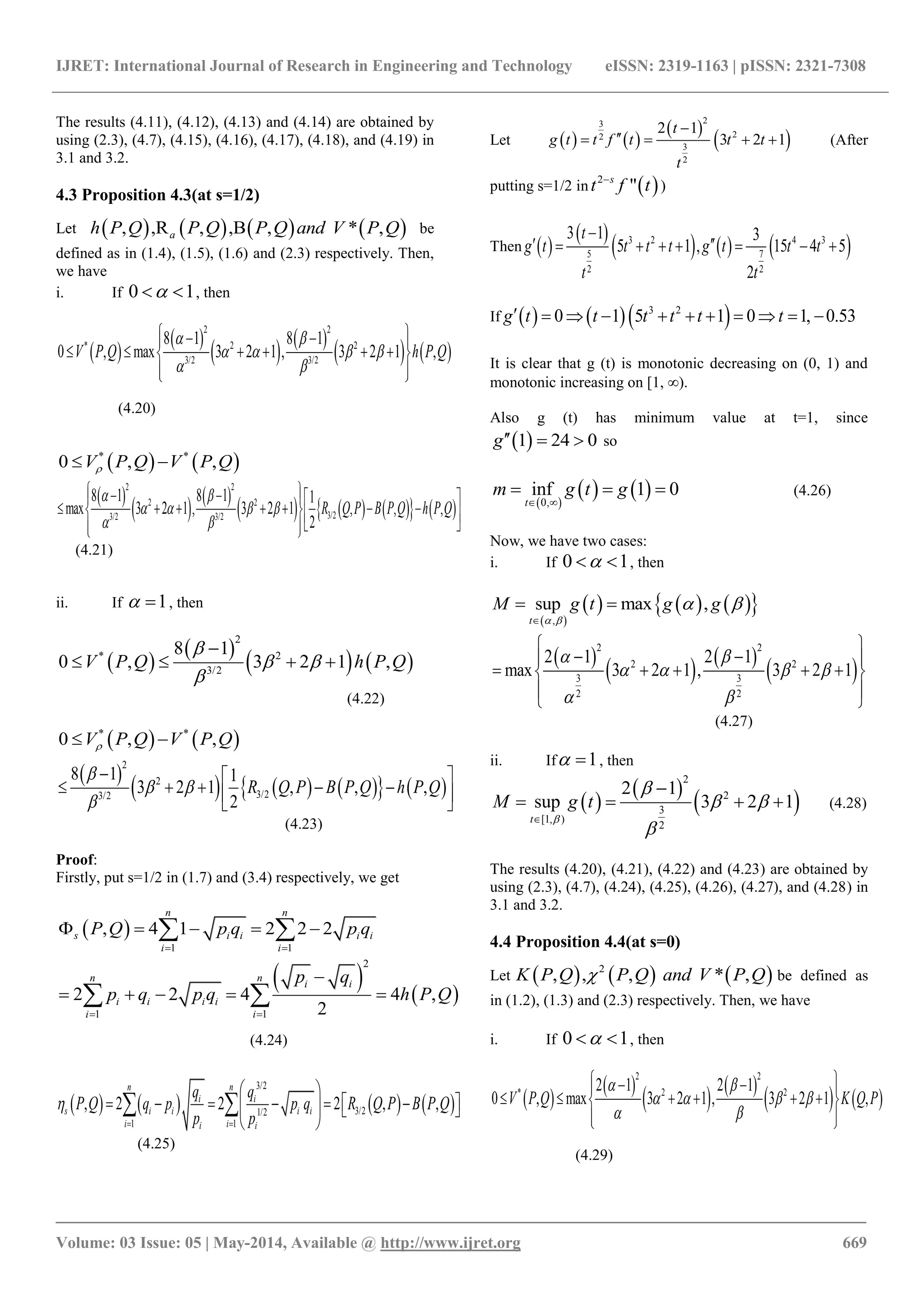 IJRET: International Journal of Research in Engineering and Technology eISSN: 2319-1163 | pISSN: 2321-7308
_______________________________________________________________________________________
Volume: 03 Issue: 05 | May-2014, Available @ http://www.ijret.org 669
The results (4.11), (4.12), (4.13) and (4.14) are obtained by
using (2.3), (4.7), (4.15), (4.16), (4.17), (4.18), and (4.19) in
3.1 and 3.2.
4.3 Proposition 4.3(at s=1/2)
Let        ,R, * ,,B, ,ah P Q PP Q and V PQ Q be
defined as in (1.4), (1.5), (1.6) and (2.3) respectively. Then,
we have
i. If 0 1  , then
 
 
   
   
2 2
* 2 2
3/2 3/2
8 1 8 1
0 , max 3 2 1 , 3 2 1 ,V P Q h P Q
 
   
 
   
      
  
(4.20)
   * *
0 , ,V P Q V P Q 
 
   
        
2 2
2 2
3/23/2 3/2
8 1 8 1 1
max 3 2 1 , 3 2 1 , , ,
2
R Q P B P Q h P Q
 
   
 
    
           
(4.21)
ii. If 1  , then
 
 
   
2
* 2
3/2
8 1
0 , 3 2 1 ,V P Q h P Q

 


   
(4.22)
   * *
0 , ,V P Q V P Q 
 
        
2
2
3/23/2
8 1 1
3 2 1 , , ,
2
R Q P B P Q h P Q

 

  
      
(4.23)
Proof:
Firstly, put s=1/2 in (1.7) and (3.4) respectively, we get
 
1 1
, 4 1 2 2 2
n n
s i i i i
i i
P Q p q p q
 
     
   
2
1 1
2 2 4 4 ,
2
n n
i i
i i i i
i i
p q
p q p q h P Q
 

     
(4.24)
       
3/2
3/21/2
1 1
, 2 2 2 , ,
n n
i i
s i i i i
i ii i
q q
P Q q p p q R Q P B P Q
p p

 
 
         
 
 
(4.25)
Let    
 
 
23
22
3
2
2 1
3 2 1
t
g t t f t t t
t

    (After
putting s=1/2 in  2
"s
t tf
)
Then  
 
     3 2 4 3
5 7
2 2
3 1 3
5 1 , 15 4 5
2
t
g t t t t g t t t
t t

       
If     3 2
0 1 5 1 0 1, 0.53g t t t t t t          
It is clear that g (t) is monotonic decreasing on (0, 1) and
monotonic increasing on [1, ∞).
Also g (t) has minimum value at t=1, since
 1 24 0g   so
 
   0,
inf 1 0
t
m g t g
 
   (4.26)
Now, we have two cases:
i. If 0 1  , then
 
      ,
sup max ,
t
M g t g g
 
 

 
 
   
 
2 2
2 2
3 3
2 2
2 1 2 1
max 3 2 1 , 3 2 1
 
   
 
 
  
     
 
 
(4.27)
ii. If 1  , then
 
 
 
2
2
3
[1, )
2
2 1
sup 3 2 1
t
M g t


 



    (4.28)
The results (4.20), (4.21), (4.22) and (4.23) are obtained by
using (2.3), (4.7), (4.24), (4.25), (4.26), (4.27), and (4.28) in
3.1 and 3.2.
4.4 Proposition 4.4(at s=0)
Let      2
, , ,, *P Q and VK P Q P Q be defined as
in (1.2), (1.3) and (2.3) respectively. Then, we have
i. If 0 1  , then
 
 
   
   
2 2
* 2 22 1 2 1
0 , max 3 2 1 , 3 2 1 ,V P Q K Q P
 
   
 
   
      
  
(4.29)
 