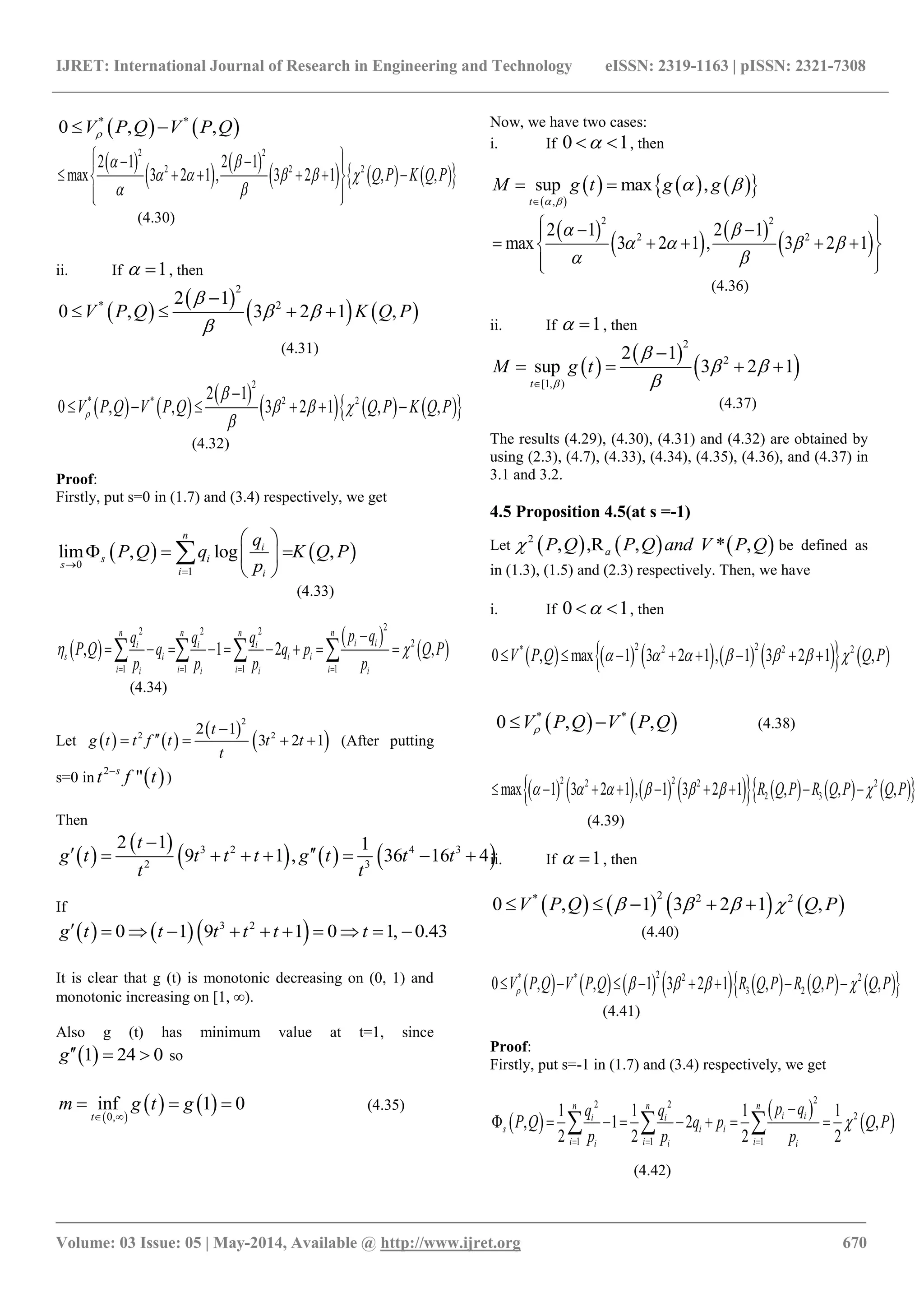 IJRET: International Journal of Research in Engineering and Technology eISSN: 2319-1163 | pISSN: 2321-7308
_______________________________________________________________________________________
Volume: 03 Issue: 05 | May-2014, Available @ http://www.ijret.org 670
   * *
0 , ,V P Q V P Q 
 
   
      
2 2
2 2 22 1 2 1
max 3 2 1 , 3 2 1 , ,Q P K Q P
 
    
 
   
      
  
(4.30)
ii. If 1  , then
 
 
   
2
* 22 1
0 , 3 2 1 ,V P Q K Q P

 


   
(4.31)
   
 
      
2
* * 2 22 1
0 , , 3 2 1 , ,V P Q V P Q Q P K Q P

  


     
(4.32)
Proof:
Firstly, put s=0 in (1.7) and (3.4) respectively, we get
   0
1
lim , log ,
n
i
s i
s
i i
q
P Q q K Q P
p

 
   
 

(4.33)
 
 
 
22 2 2
2
1 1 1 1
, 1 2 ,
n n n n
i ii i i
s i i i
i i i ii i i i
p qq q q
P Q q q p Q P
p p p p
 
   

           
(4.34)
Let    
 
 
2
2 22 1
3 2 1
t
g t t f t t t
t

    (After putting
s=0 in  2
"s
t tf
)
Then
 
 
     3 2 4 3
2 3
2 1 1
9 1 , 36 16 4
t
g t t t t g t t t
t t

       
If
    3 2
0 1 9 1 0 1, 0.43g t t t t t t          
It is clear that g (t) is monotonic decreasing on (0, 1) and
monotonic increasing on [1, ∞).
Also g (t) has minimum value at t=1, since
 1 24 0g   so
 
   0,
inf 1 0
t
m g t g
 
   (4.35)
Now, we have two cases:
i. If 0 1  , then
 
      ,
sup max ,
t
M g t g g
 
 

 
 
   
 
2 2
2 22 1 2 1
max 3 2 1 , 3 2 1
 
   
 
   
     
  
(4.36)
ii. If 1  , then
 
 
 
2
2
[1, )
2 1
sup 3 2 1
t
M g t


 


   
(4.37)
The results (4.29), (4.30), (4.31) and (4.32) are obtained by
using (2.3), (4.7), (4.33), (4.34), (4.35), (4.36), and (4.37) in
3.1 and 3.2.
4.5 Proposition 4.5(at s =-1)
Let      2
,, * ,R ,a P QP Q and V P Q be defined as
in (1.3), (1.5) and (2.3) respectively. Then, we have
i. If 0 1  , then
            
2 2* 2 2 2
0 , max 1 3 2 1 , 1 3 2 1 ,V P Q Q P             
   * *
0 , ,V P Q V P Q  (4.38)
               2 22 2 2
2 3max 1 3 2 1 , 1 3 2 1 , , ,R Q P R Q P Q P              
(4.39)
ii. If 1  , then
       
2* 2 2
0 , 1 3 2 1 ,V P Q Q P       
(4.40)
              2* * 2 2
3 20 , , 1 3 2 1 , , ,V P Q V P Q R Q P R Q P Q P           
(4.41)
Proof:
Firstly, put s=-1 in (1.7) and (3.4) respectively, we get
 
 
 
22 2
2
1 1 1
1 1 1 1
, 1 2 ,
2 2 2 2
n n n
i ii i
s i i
i i ii i i
p qq q
P Q q p Q P
p p p

  

         
(4.42)
 