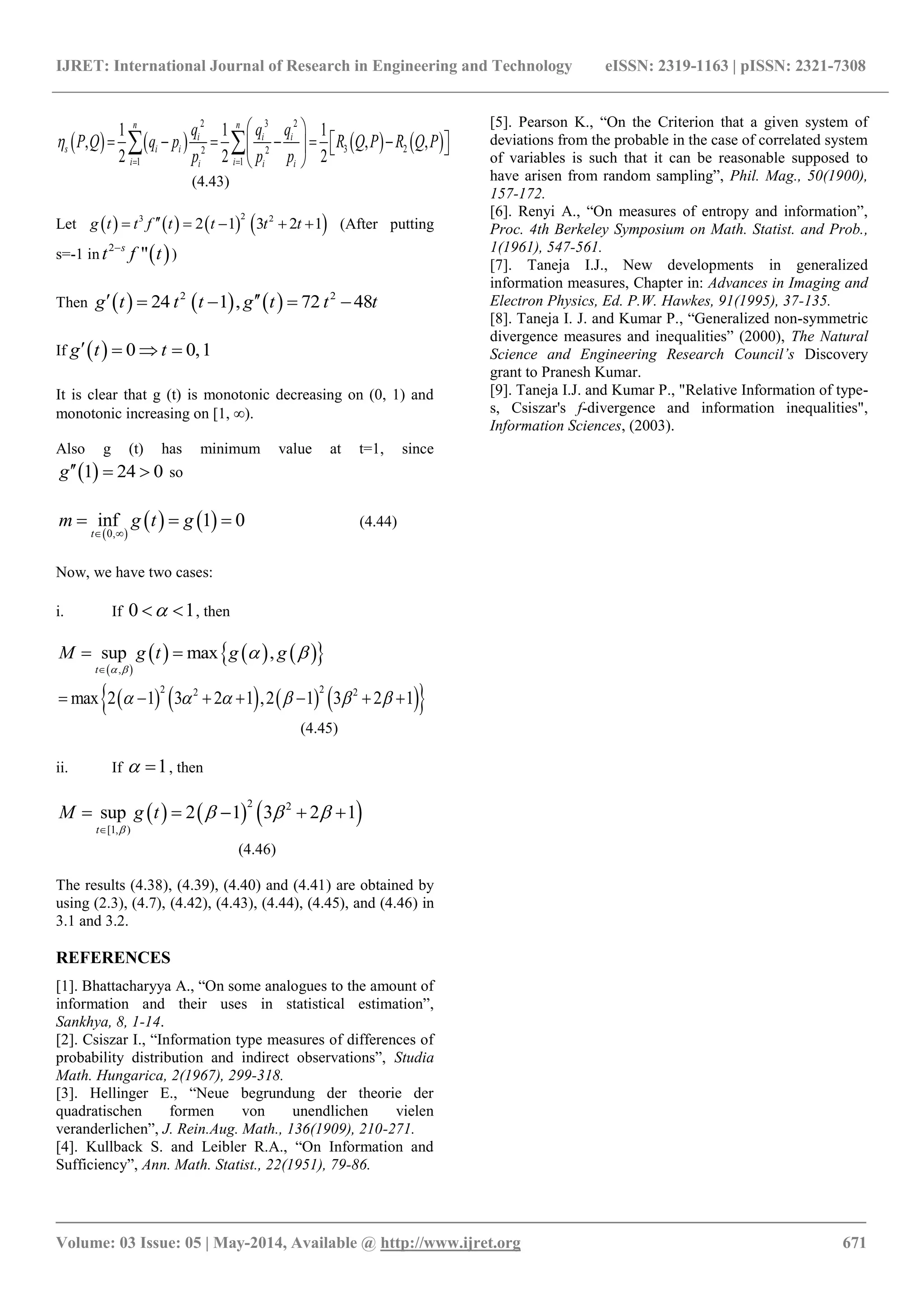 IJRET: International Journal of Research in Engineering and Technology eISSN: 2319-1163 | pISSN: 2321-7308
_______________________________________________________________________________________
Volume: 03 Issue: 05 | May-2014, Available @ http://www.ijret.org 671
       
2 3 2
3 22 2
1 1
1 1 1
, , ,
2 2 2
n n
i i i
s i i
i ii i i
q q q
P Q q p R Q P R Q P
p p p

 
 
         
 
 
(4.43)
Let        23 2
2 1 3 2 1g t t f t t t t     (After putting
s=-1 in  2
"s
t tf
)
Then      2 2
24 1 , 72 48g t t t g t t t    
If   0 0,1g t t   
It is clear that g (t) is monotonic decreasing on (0, 1) and
monotonic increasing on [1, ∞).
Also g (t) has minimum value at t=1, since
 1 24 0g   so
 
   0,
inf 1 0
t
m g t g
 
   (4.44)
Now, we have two cases:
i. If 0 1  , then
 
      ,
sup max ,
t
M g t g g
 
 

 
        2 22 2
max 2 1 3 2 1 ,2 1 3 2 1           
(4.45)
ii. If 1  , then
     2 2
[1, )
sup 2 1 3 2 1
t
M g t

  

    
(4.46)
The results (4.38), (4.39), (4.40) and (4.41) are obtained by
using (2.3), (4.7), (4.42), (4.43), (4.44), (4.45), and (4.46) in
3.1 and 3.2.
REFERENCES
[1]. Bhattacharyya A., “On some analogues to the amount of
information and their uses in statistical estimation”,
Sankhya, 8, 1-14.
[2]. Csiszar I., “Information type measures of differences of
probability distribution and indirect observations”, Studia
Math. Hungarica, 2(1967), 299-318.
[3]. Hellinger E., “Neue begrundung der theorie der
quadratischen formen von unendlichen vielen
veranderlichen”, J. Rein.Aug. Math., 136(1909), 210-271.
[4]. Kullback S. and Leibler R.A., “On Information and
Sufficiency”, Ann. Math. Statist., 22(1951), 79-86.
[5]. Pearson K., “On the Criterion that a given system of
deviations from the probable in the case of correlated system
of variables is such that it can be reasonable supposed to
have arisen from random sampling”, Phil. Mag., 50(1900),
157-172.
[6]. Renyi A., “On measures of entropy and information”,
Proc. 4th Berkeley Symposium on Math. Statist. and Prob.,
1(1961), 547-561.
[7]. Taneja I.J., New developments in generalized
information measures, Chapter in: Advances in Imaging and
Electron Physics, Ed. P.W. Hawkes, 91(1995), 37-135.
[8]. Taneja I. J. and Kumar P., “Generalized non-symmetric
divergence measures and inequalities” (2000), The Natural
Science and Engineering Research Council’s Discovery
grant to Pranesh Kumar.
[9]. Taneja I.J. and Kumar P., "Relative Information of type-
s, Csiszar's f-divergence and information inequalities",
Information Sciences, (2003).
 
