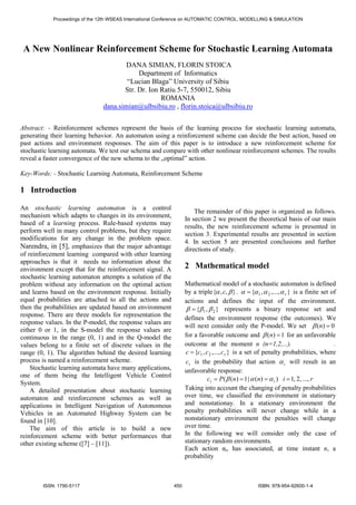 Proceedings of the 12th WSEAS International Conference on AUTOMATIC CONTROL, MODELLING & SIMULATION 
A New Nonlinear Reinforcement Scheme for Stochastic Learning Automata 
DANA SIMIAN, FLORIN STOICA 
Department of Informatics 
“Lucian Blaga” University of Sibiu 
Str. Dr. Ion Ratiu 5-7, 550012, Sibiu 
ROMANIA 
dana.simian@ulbsibiu.ro , florin.stoica@ulbsibiu.ro 
Abstract: - Reinforcement schemes represent the basis of the learning process for stochastic learning automata, 
generating their learning behavior. An automaton using a reinforcement scheme can decide the best action, based on 
past actions and environment responses. The aim of this paper is to introduce a new reinforcement scheme for 
stochastic learning automata. We test our schema and compare with other nonlinear reinforcement schemes. The results 
reveal a faster convergence of the new schema to the „optimal” action. 
Key-Words: - Stochastic Learning Automata, Reinforcement Scheme 
1 Introduction 
An stochastic learning automaton is a control 
mechanism which adapts to changes in its environment, 
based of a learning process. Rule-based systems may 
perform well in many control problems, but they require 
modifications for any change in the problem space. 
Narendra, in [5], emphasizes that the major advantage 
of reinforcement learning compared with other learning 
approaches is that it needs no information about the 
environment except that for the reinforcement signal. A 
stochastic learning automaton attempts a solution of the 
problem without any information on the optimal action 
and learns based on the environment response. Initially 
equal probabilities are attached to all the actions and 
then the probabilities are updated based on environment 
response. There are three models for representation the 
response values. In the P-model, the response values are 
either 0 or 1, in the S-model the response values are 
continuous in the range (0, 1) and in the Q-model the 
values belong to a finite set of discrete values in the 
range (0, 1). The algorithm behind the desired learning 
process is named a reinforcement scheme. 
Stochastic learning automata have many applications, 
one of them being the Intelligent Vehicle Control 
System. 
A detailed presentation about stochastic learning 
automaton and reinforcement schemes as well as 
applications in Intelligent Navigation of Autonomous 
Vehicles in an Automated Highway System can be 
found in [10]. 
The aim of this article is to build a new 
reinforcement scheme with better performances that 
other existing scheme ([7] – [11]). 
The remainder of this paper is organized as follows. 
In section 2 we present the theoretical basis of our main 
results, the new reinforcement scheme is presented in 
section 3. Experimental results are presented in section 
4. In section 5 are presented conclusions and further 
directions of study. 
2 Mathematical model 
Mathematical model of a stochastic automaton is defined 
by a triple{α , c,β }. { , ,..., } 1 2 r α = α α α is a finite set of 
actions and defines the input of the environment. 
{ , } 1 2 β = β β represents a binary response set and 
defines the environment response (the outcomes). We 
will next consider only the P-model. We set β (n) = 0 
for a favorable outcome and β (n) =1 for an unfavorable 
outcome at the moment n (n=1,2,...). . 
{ , ,..., } 1 2 r c = c c c is a set of penalty probabilities, where 
i c is the probability that action i α 
will result in an 
unfavorable response: 
c P n n i r i i = (β ( ) =1|α ( ) =α ) =1, 2, ..., 
Taking into account the changing of penalty probabilities 
over time, we classified the environment in stationary 
and nonstationay. In a stationary environment the 
penalty probabilities will never change while in a 
nonstationary environment the penalties will change 
over time. 
In the following we will consider only the case of 
stationary random environments. 
Each action αi, has associated, at time instant n, a 
probability 
ISSN: 1790-5117 450 ISBN: 978-954-92600-1-4 
 