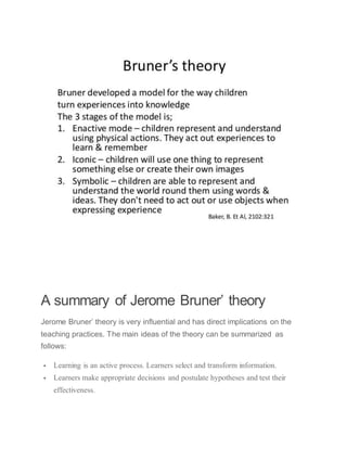 A summary of Jerome Bruner’ theory
Jerome Bruner’ theory is very influential and has direct implications on the
teaching practices. The main ideas of the theory can be summarized as
follows:
 Learning is an active process. Learners select and transform information.
 Learners make appropriate decisions and postulate hypotheses and test their
effectiveness.
 