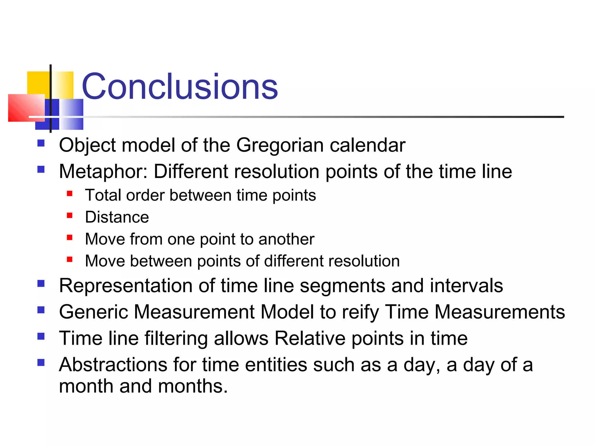 Conclusions
 Object model of the Gregorian calendar
 Metaphor: Different resolution points of the time line
 Total order between time points
 Distance
 Move from one point to another
 Move between points of different resolution
 Representation of time line segments and intervals
 Generic Measurement Model to reify Time Measurements
 Time line filtering allows Relative points in time
 Abstractions for time entities such as a day, a day of a
month and months.
 