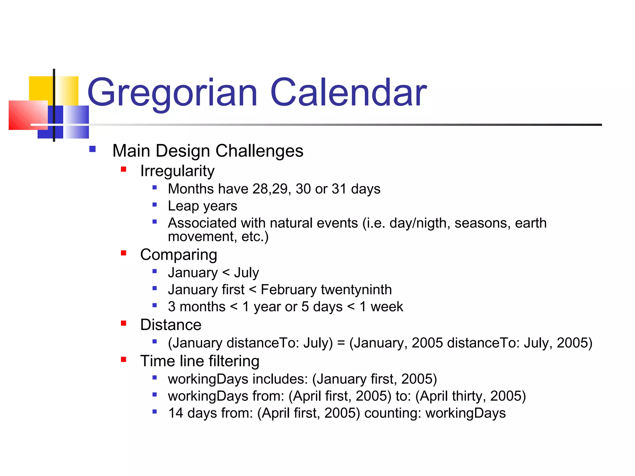 Gregorian Calendar
 Main Design Challenges
 Irregularity

Months have 28,29, 30 or 31 days
 Leap years

Associated with natural events (i.e. day/nigth, seasons, earth
movement, etc.)
 Comparing

January < July

January first < February twentyninth

3 months < 1 year or 5 days < 1 week
 Distance

(January distanceTo: July) = (January, 2005 distanceTo: July, 2005)
 Time line filtering

workingDays includes: (January first, 2005)

workingDays from: (April first, 2005) to: (April thirty, 2005)

14 days from: (April first, 2005) counting: workingDays
 
