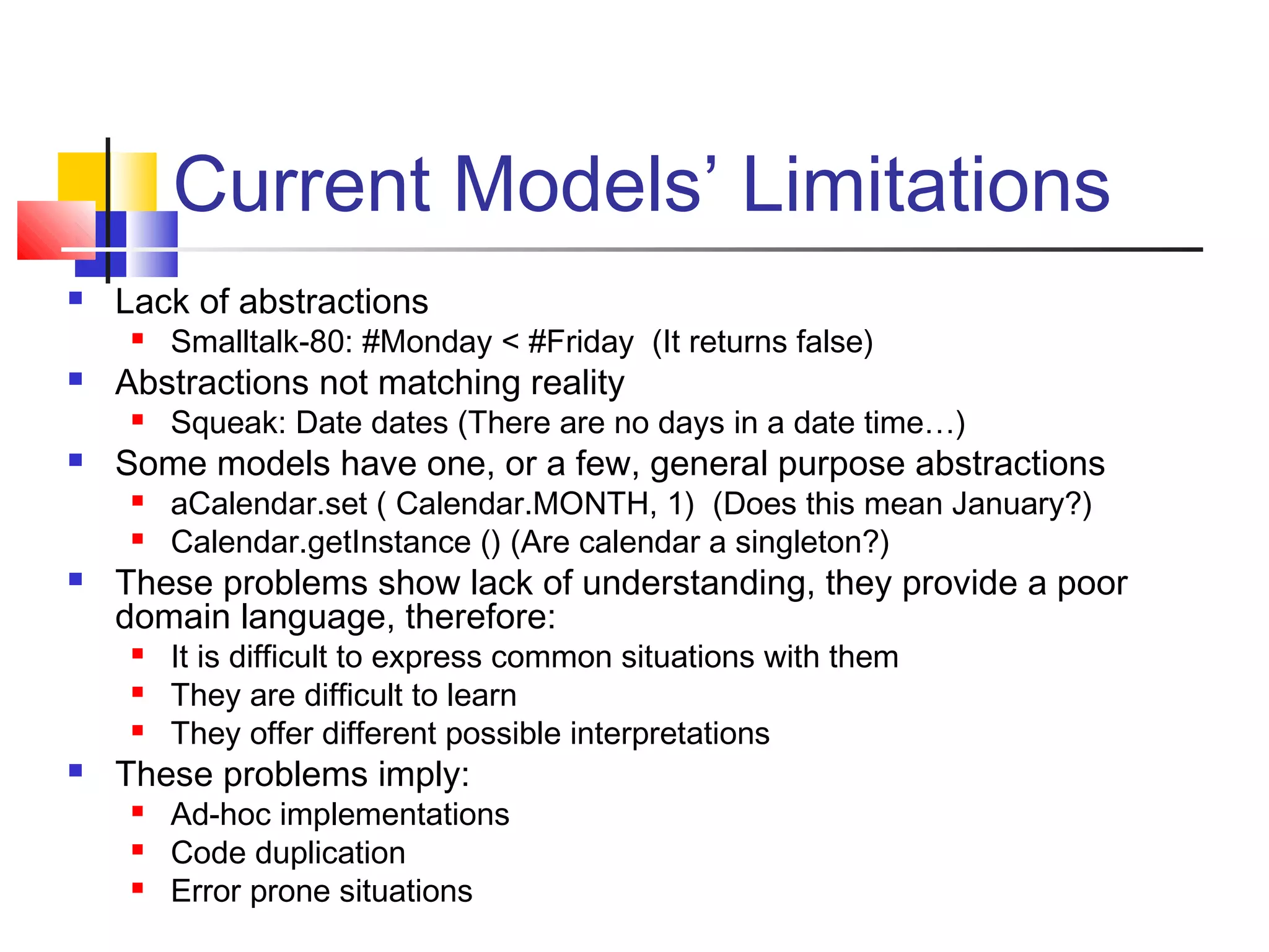 Current Models’ Limitations
 Lack of abstractions
 Smalltalk-80: #Monday < #Friday (It returns false)
 Abstractions not matching reality
 Squeak: Date dates (There are no days in a date time…)
 Some models have one, or a few, general purpose abstractions
 aCalendar.set ( Calendar.MONTH, 1) (Does this mean January?)
 Calendar.getInstance () (Are calendar a singleton?)
 These problems show lack of understanding, they provide a poor
domain language, therefore:
 It is difficult to express common situations with them
 They are difficult to learn
 They offer different possible interpretations
 These problems imply:
 Ad-hoc implementations
 Code duplication
 Error prone situations
 