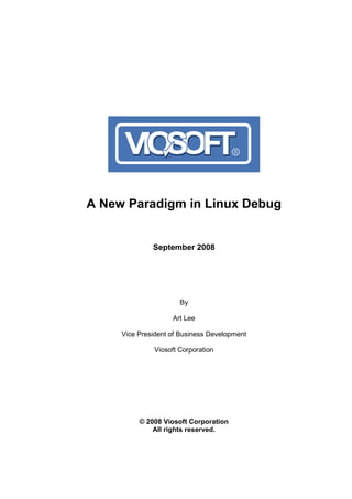 A New Paradigm in Linux Debug


              September 2008




                      By

                    Art Lee

     Vice President of Business Development

              Viosoft Corporation




          © 2008 Viosoft Corporation
              All rights reserved.
 