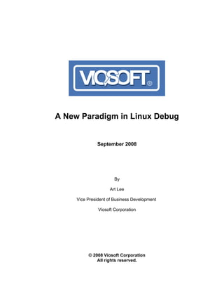 A New Paradigm in Linux Debug


              September 2008




                       By

                    Art Lee

     Vice President of Business Development

               Viosoft Corporation




          © 2008 Viosoft Corporation
              All rights reserved.
 