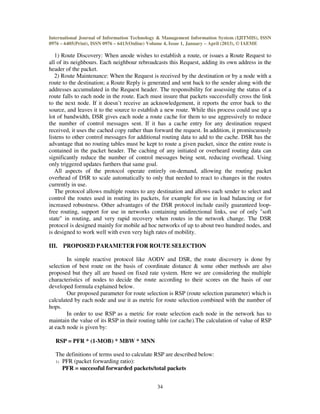 International Journal of Information Technology & Management Information System (IJITMIS), ISSN
0976 – 6405(Print), ISSN 0976 – 6413(Online) Volume 4, Issue 1, January – April (2013), © IAEME
34
1) Route Discovery: When anode wishes to establish a route, or issues a Route Request to
all of its neighbours. Each neighbour rebroadcasts this Request, adding its own address in the
header of the packet.
2) Route Maintenance: When the Request is received by the destination or by a node with a
route to the destination; a Route Reply is generated and sent back to the sender along with the
addresses accumulated in the Request header. The responsibility for assessing the status of a
route falls to each node in the route. Each must insure that packets successfully cross the link
to the next node. If it doesn’t receive an acknowledgement, it reports the error back to the
source, and leaves it to the source to establish a new route. While this process could use up a
lot of bandwidth, DSR gives each node a route cache for them to use aggressively to reduce
the number of control messages sent. If it has a cache entry for any destination request
received, it uses the cached copy rather than forward the request. In addition, it promiscuously
listens to other control messages for additional routing data to add to the cache. DSR has the
advantage that no routing tables must be kept to route a given packet, since the entire route is
contained in the packet header. The caching of any initiated or overheard routing data can
significantly reduce the number of control messages being sent, reducing overhead. Using
only triggered updates furthers that same goal.
All aspects of the protocol operate entirely on-demand, allowing the routing packet
overhead of DSR to scale automatically to only that needed to react to changes in the routes
currently in use.
The protocol allows multiple routes to any destination and allows each sender to select and
control the routes used in routing its packets, for example for use in load balancing or for
increased robustness. Other advantages of the DSR protocol include easily guaranteed loop-
free routing, support for use in networks containing unidirectional links, use of only "soft
state" in routing, and very rapid recovery when routes in the network change. The DSR
protocol is designed mainly for mobile ad hoc networks of up to about two hundred nodes, and
is designed to work well with even very high rates of mobility.
III. PROPOSED PARAMETER FOR ROUTE SELECTION
In simple reactive protocol like AODV and DSR, the route discovery is done by
selection of best route on the basis of coordinate distance & some other methods are also
proposed but they all are based on fixed rate system. Here we are considering the multiple
characteristics of nodes to decide the route according to their scores on the basis of our
developed formula explained below.
Our proposed parameter for route selection is RSP (route selection parameter) which is
calculated by each node and use it as metric for route selection combined with the number of
hops.
In order to use RSP as a metric for route selection each node in the network has to
maintain the value of its RSP in their routing table (or cache).The calculation of value of RSP
at each node is given by:
RSP = PFR * (1-MOB) * MBW * MNN
The definitions of terms used to calculate RSP are described below:
1) PFR (packet forwarding ratio):
PFR = successful forwarded packets/total packets
 