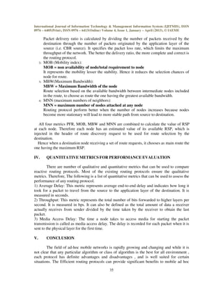 International Journal of Information Technology & Management Information System (IJITMIS), ISSN
0976 – 6405(Print), ISSN 0976 – 6413(Online) Volume 4, Issue 1, January – April (2013), © IAEME
35
Packet delivery ratio is calculated by dividing the number of packets received by the
destination through the number of packets originated by the application layer of the
source (i.e. CBR source). It specifies the packet loss rate, which limits the maximum
throughput of the network. The better the delivery ratio, the more complete and correct is
the routing protocol.
2) MOB (Mobility index):
MOB = non availability of node/total requirement to node
It represents the mobility lesser the stability. Hence it reduces the selection chances of
node for route.
3) MBW(Maximum Bandwidth):
MBW = Maximum Bandwidth of the node
Route selection based on the available bandwidth between intermediate nodes included
in the route, to choose as route the one having the greatest available bandwidth.
4) MNN (maximum numbers of neighbors):
MNN = maximum number of nodes attached at any node
Routing protocol perform better when the number of nodes increases because nodes
become more stationary will lead to more stable path from source to destination.
All four metrics PFR, MOB, MBW and MNN are combined to calculate the value of RSP
at each node. Therefore each node has an estimated value of its available RSP, which is
injected in the header of route discovery request to be used for route selection by the
destination.
Hence when a destination node receiving a set of route requests, it chooses as main route the
one having the maximum RSP.
IV. QUANTITATIVE METRICS FOR PERFORMANCE EVALUATION
There are number of qualitative and quantitative metrics that can be used to compare
reactive routing protocols. Most of the existing routing protocols ensure the qualitative
metrics. Therefore, The following is a list of quantitative metrics that can be used to assess the
performance of any routing protocol.
1) Average Delay: This metric represents average end-to-end delay and indicates how long it
took for a packet to travel from the source to the application layer of the destination. It is
measured in seconds.
2) Throughput: This metric represents the total number of bits forwarded to higher layers per
second. It is measured in bps. It can also be defined as the total amount of data a receiver
actually receives from sender divided by the time taken by the receiver to obtain the last
packet.
3) Media Access Delay: The time a node takes to access media for starting the packet
transmission is called as media access delay. The delay is recorded for each packet when it is
sent to the physical layer for the first time.
V. CONCLUSION
The field of ad-hoc mobile networks is rapidly growing and changing and while it is
not clear that any particular algorithm or class of algorithm is the best for all environment ,
each protocol has definite advantages and disadvantages , and is well suited for certain
situations. The Efficient routing protocols can provide significant benefits to mobile ad hoc
 